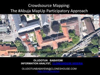 Crowdsource Mapping:
The #Abuja MapUp Participatory Approach
SEMINAR PRESENTATION :UNIVERSITY OF HEIDELBERG, GERMANY
OLUDOTUN BABAYEMI
INFORMATION ANALYST, CLONESHOUSE NIGERIA
OLUDOTUNBABAYEMI@CLONESHOUSE.COM
http://bit.ly/oludotun
 