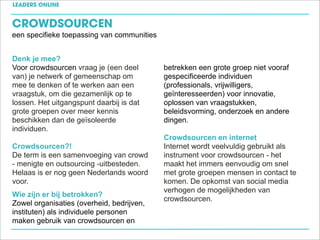 LEADERS ONLINE


CROWDSOURCEN
een specifieke toepassing van communities


Denk je mee?
Voor crowdsourcen vraag je (een deel        betrekken een grote groep niet vooraf
van) je netwerk of gemeenschap om           gespecificeerde individuen
mee te denken of te werken aan een          (professionals, vrijwilligers,
vraagstuk, om die gezamenlijk op te         geïnteresseerden) voor innovatie,
lossen. Het uitgangspunt daarbij is dat     oplossen van vraagstukken,
grote groepen over meer kennis              beleidsvorming, onderzoek en andere
beschikken dan de geïsoleerde               dingen.
individuen.
                                            Crowdsourcen en internet
Crowdsourcen?!                              Internet wordt veelvuldig gebruikt als
De term is een samenvoeging van crowd       instrument voor crowdsourcen - het
- menigte en outsourcing -uitbesteden.      maakt het immers eenvoudig om snel
Helaas is er nog geen Nederlands woord      met grote groepen mensen in contact te
voor.                                       komen. De opkomst van social media
                                            verhogen de mogelijkheden van
Wie zijn er bij betrokken?
                                            crowdsourcen.
Zowel organisaties (overheid, bedrijven,
instituten) als individuele personen
maken gebruik van crowdsourcen en
 