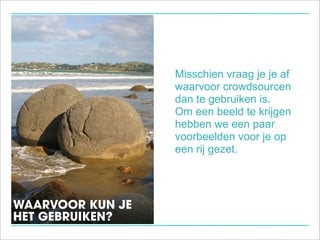 Misschien vraag je je af
                  waarvoor crowdsourcen
                  dan te gebruiken is.
                  Om een beeld te krijgen
                  hebben we een paar
                  voorbeelden voor je op
                  een rij gezet.




WAARVOOR KUN JE
HET GEBRUIKEN?
 