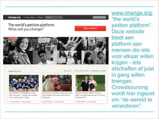 www.change.org:
“the world’s
petiton platform”.
Deze website
biedt een
platform aan
mensen die iets
voor elkaar willen
krijgen - iets
afschaffen of juist
in gang willen
brengen.
Crowdsourcing
wordt hier ingezet
om “de wereld te
veranderen”.
 