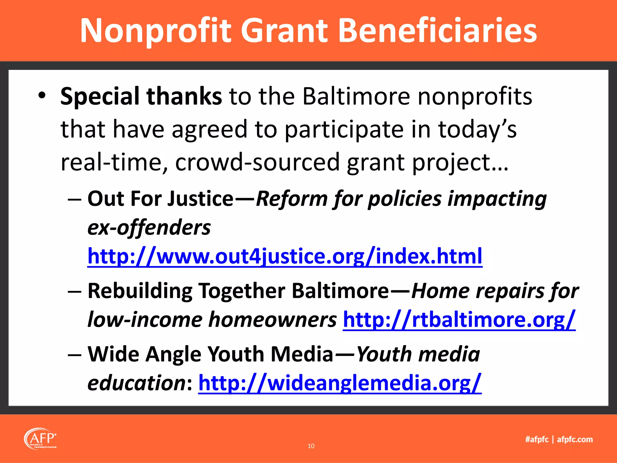 • Special thanks to the Baltimore nonprofits
that have agreed to participate in today’s
real-time, crowd-sourced grant project…
– Out For Justice—Reform for policies impacting
ex-offenders
http://www.out4justice.org/index.html
– Rebuilding Together Baltimore—Home repairs for
low-income homeowners http://rtbaltimore.org/
– Wide Angle Youth Media—Youth media
education: http://wideanglemedia.org/
Nonprofit Grant Beneficiaries
10
 
