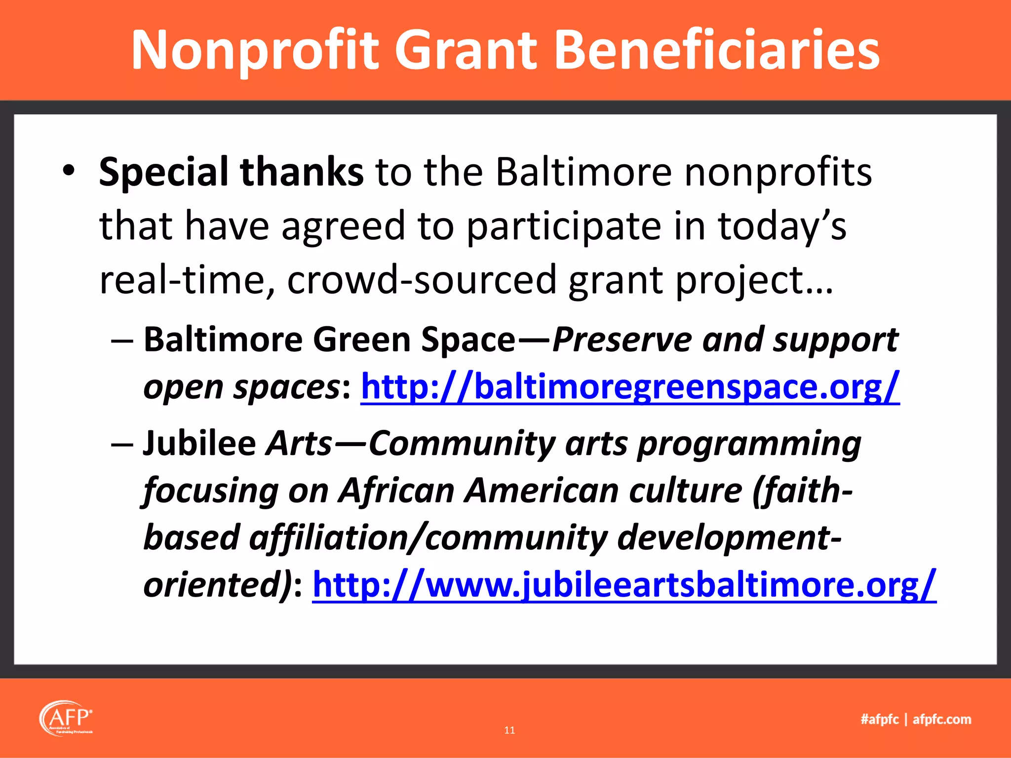 • Special thanks to the Baltimore nonprofits
that have agreed to participate in today’s
real-time, crowd-sourced grant project…
– Baltimore Green Space—Preserve and support
open spaces: http://baltimoregreenspace.org/
– Jubilee Arts—Community arts programming
focusing on African American culture (faith-
based affiliation/community development-
oriented): http://www.jubileeartsbaltimore.org/
Nonprofit Grant Beneficiaries
11
 