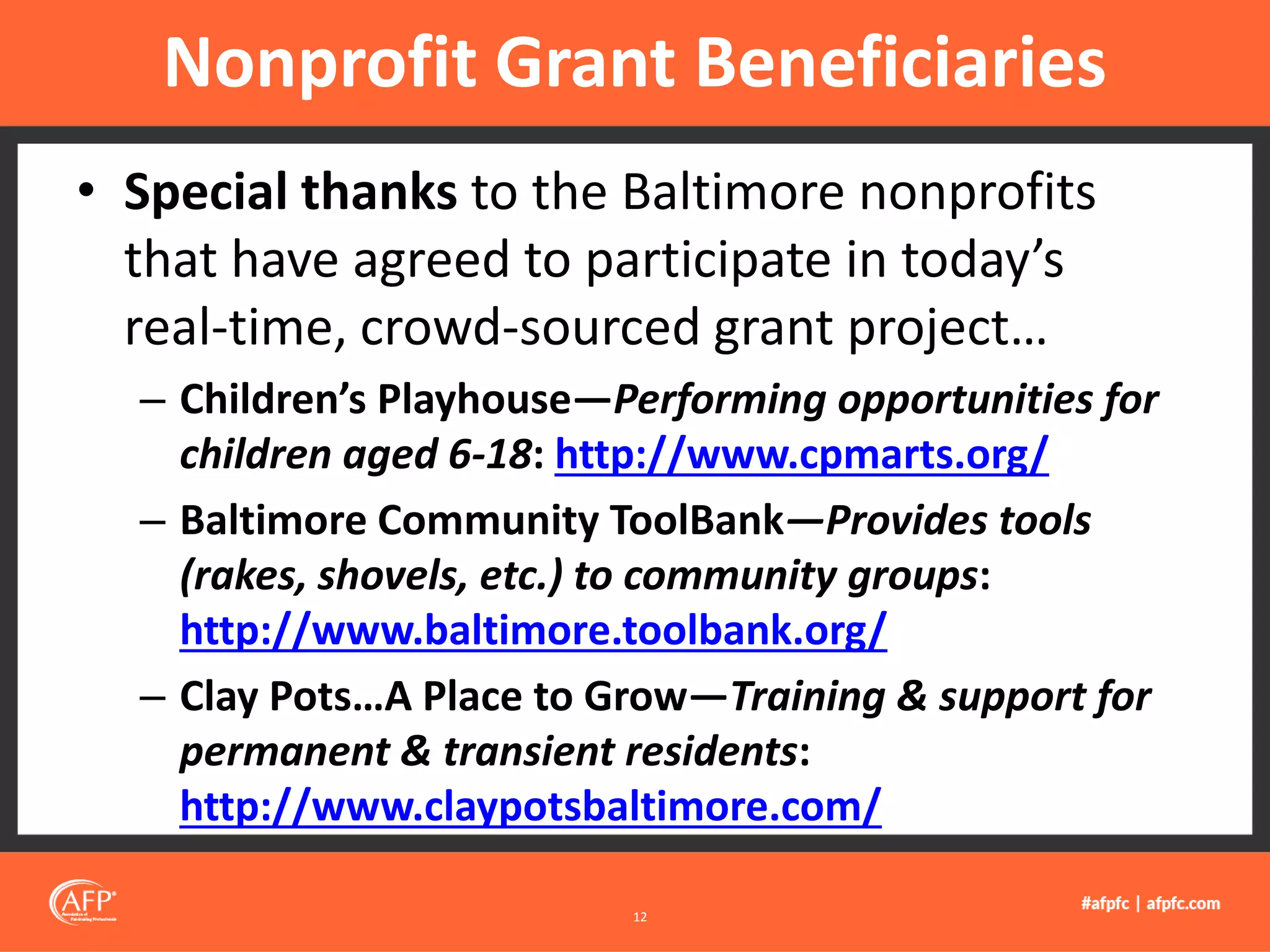 • Special thanks to the Baltimore nonprofits
that have agreed to participate in today’s
real-time, crowd-sourced grant project…
– Children’s Playhouse—Performing opportunities for
children aged 6-18: http://www.cpmarts.org/
– Baltimore Community ToolBank—Provides tools
(rakes, shovels, etc.) to community groups:
http://www.baltimore.toolbank.org/
– Clay Pots…A Place to Grow—Training & support for
permanent & transient residents:
http://www.claypotsbaltimore.com/
Nonprofit Grant Beneficiaries
12
 