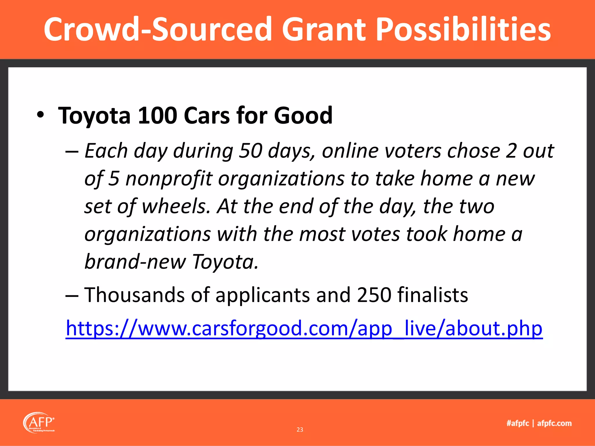 • Toyota 100 Cars for Good
– Each day during 50 days, online voters chose 2 out
of 5 nonprofit organizations to take home a new
set of wheels. At the end of the day, the two
organizations with the most votes took home a
brand-new Toyota.
– Thousands of applicants and 250 finalists
https://www.carsforgood.com/app_live/about.php
Crowd-Sourced Grant Possibilities
23
 