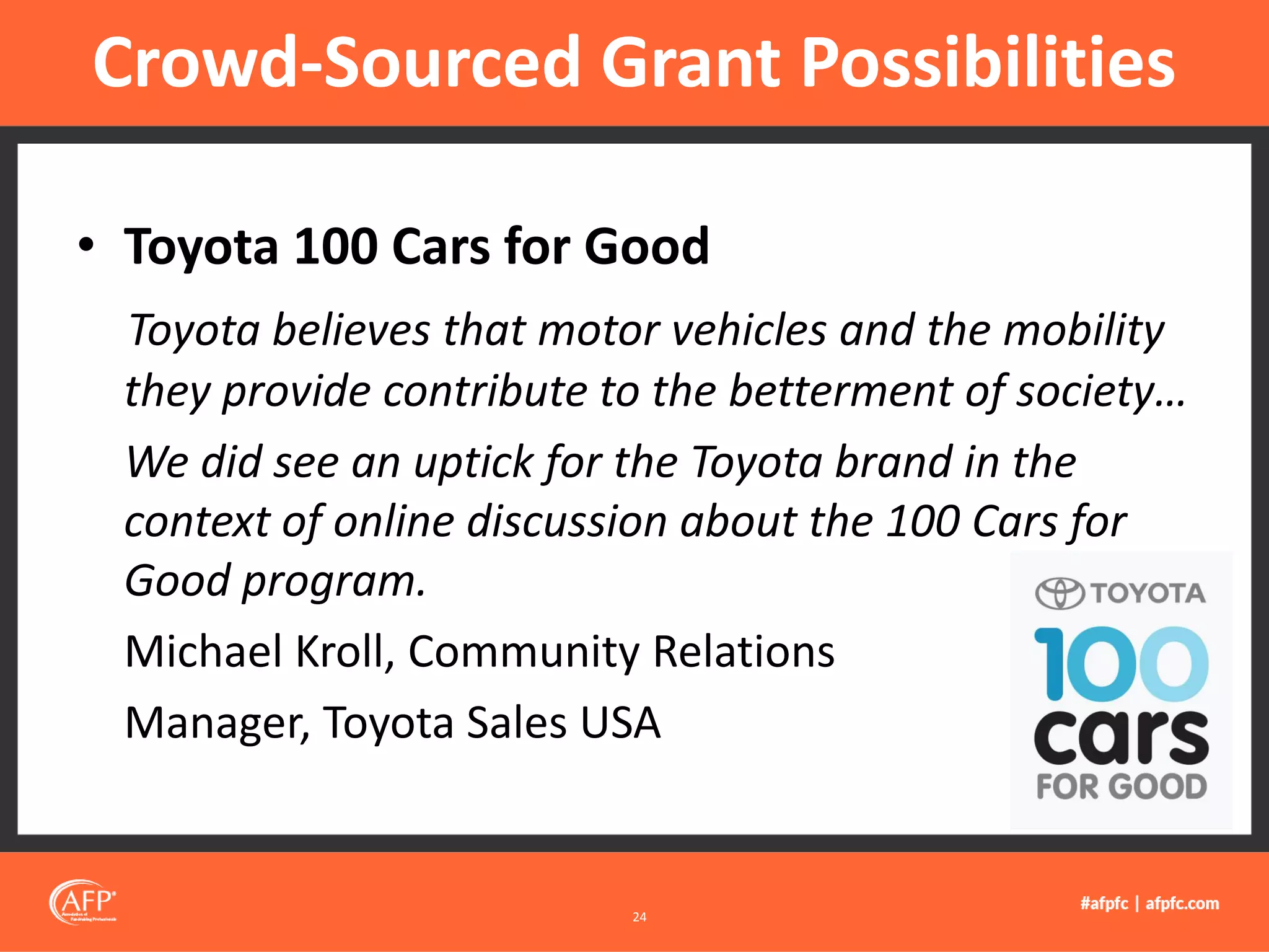 • Toyota 100 Cars for Good
Toyota believes that motor vehicles and the mobility
they provide contribute to the betterment of society…
We did see an uptick for the Toyota brand in the
context of online discussion about the 100 Cars for
Good program.
Michael Kroll, Community Relations
Manager, Toyota Sales USA
Crowd-Sourced Grant Possibilities
24
 