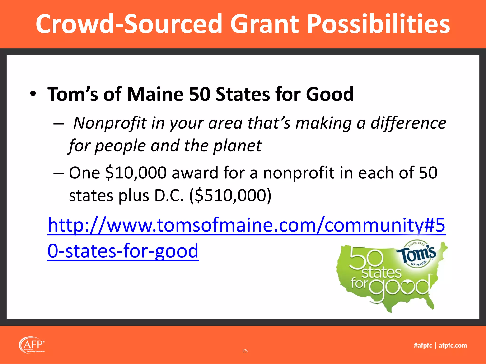 • Tom’s of Maine 50 States for Good
– Nonprofit in your area that’s making a difference
for people and the planet
– One $10,000 award for a nonprofit in each of 50
states plus D.C. ($510,000)
http://www.tomsofmaine.com/community#5
0-states-for-good
Crowd-Sourced Grant Possibilities
25
 