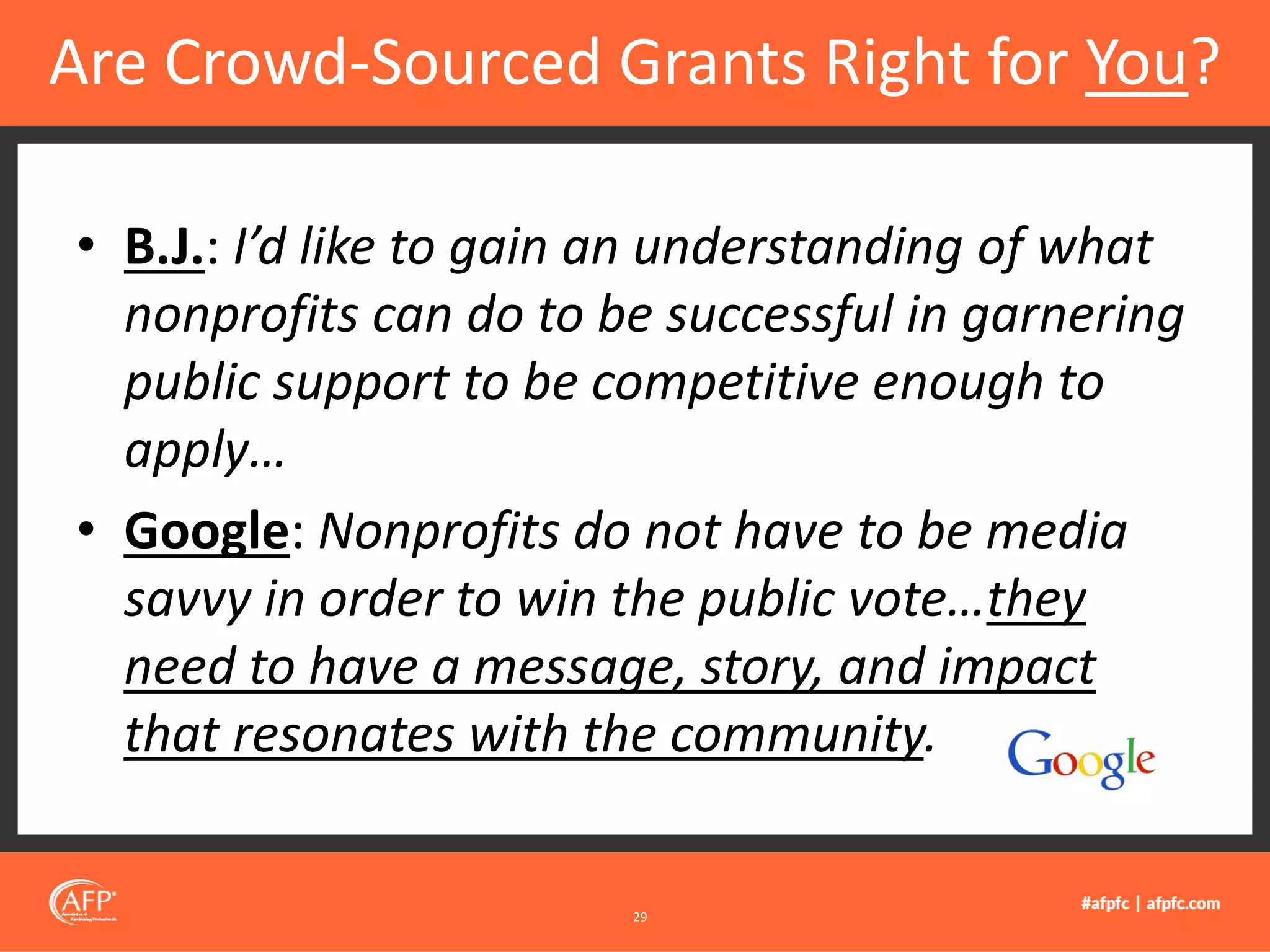 • B.J.: I’d like to gain an understanding of what
nonprofits can do to be successful in garnering
public support to be competitive enough to
apply…
• Google: Nonprofits do not have to be media
savvy in order to win the public vote…they
need to have a message, story, and impact
that resonates with the community.
Are Crowd-Sourced Grants Right for You?
29
 