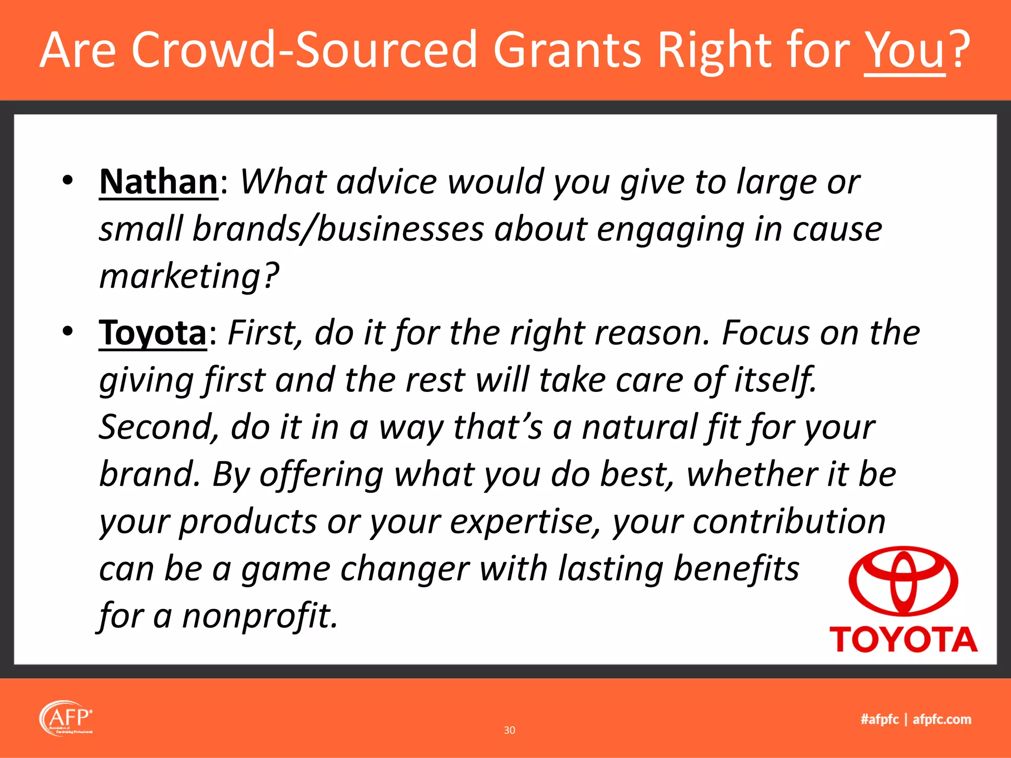 • Nathan: What advice would you give to large or
small brands/businesses about engaging in cause
marketing?
• Toyota: First, do it for the right reason. Focus on the
giving first and the rest will take care of itself.
Second, do it in a way that’s a natural fit for your
brand. By offering what you do best, whether it be
your products or your expertise, your contribution
can be a game changer with lasting benefits
for a nonprofit.
Are Crowd-Sourced Grants Right for You?
30
 