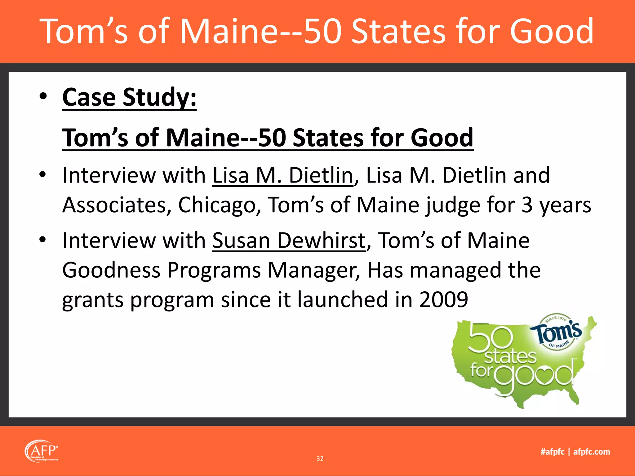 • Case Study:
Tom’s of Maine--50 States for Good
• Interview with Lisa M. Dietlin, Lisa M. Dietlin and
Associates, Chicago, Tom’s of Maine judge for 3 years
• Interview with Susan Dewhirst, Tom’s of Maine
Goodness Programs Manager, Has managed the
grants program since it launched in 2009
Tom’s of Maine--50 States for Good
32
 
