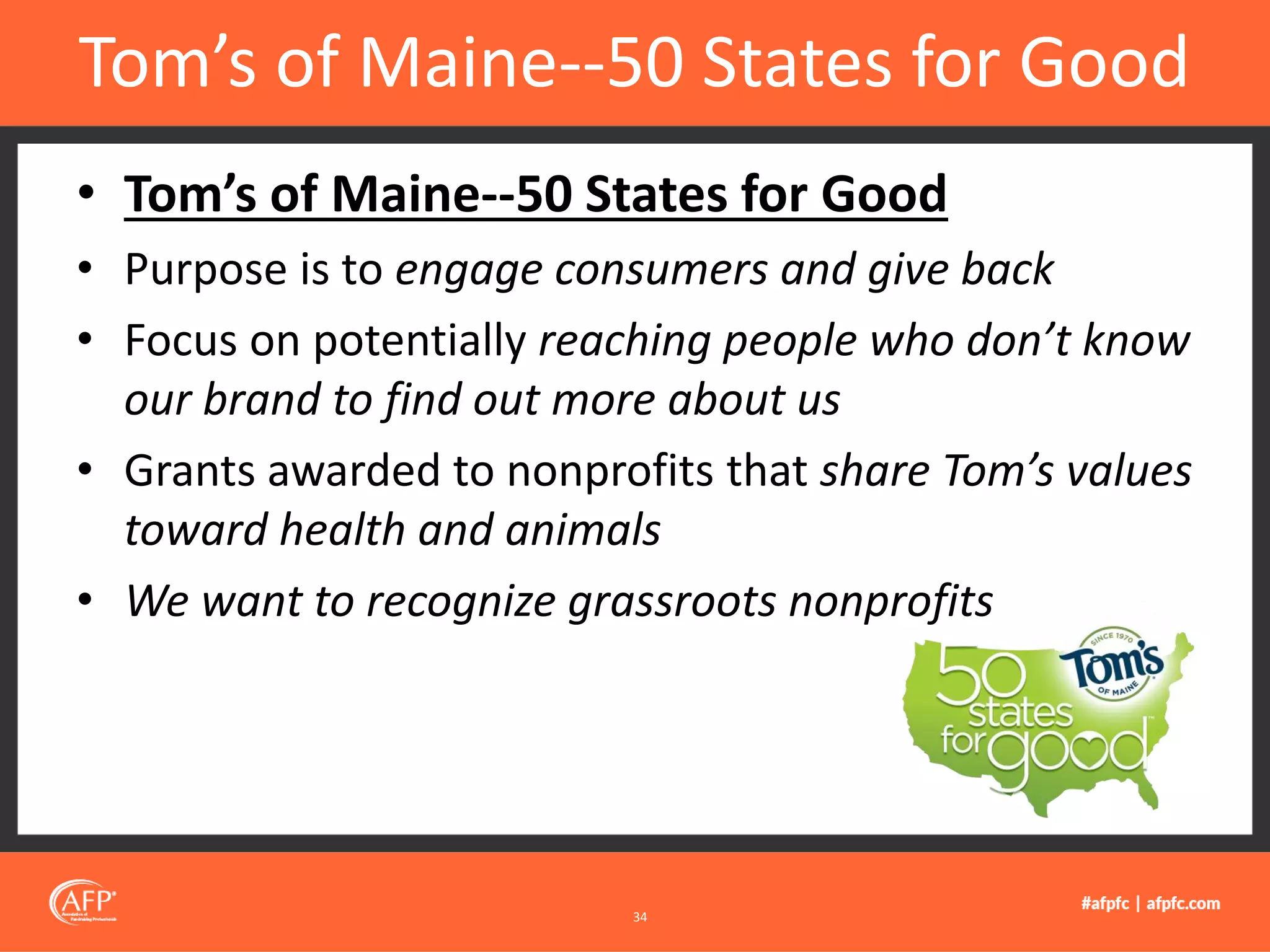 • Tom’s of Maine--50 States for Good
• Purpose is to engage consumers and give back
• Focus on potentially reaching people who don’t know
our brand to find out more about us
• Grants awarded to nonprofits that share Tom’s values
toward health and animals
• We want to recognize grassroots nonprofits
Tom’s of Maine--50 States for Good
34
 