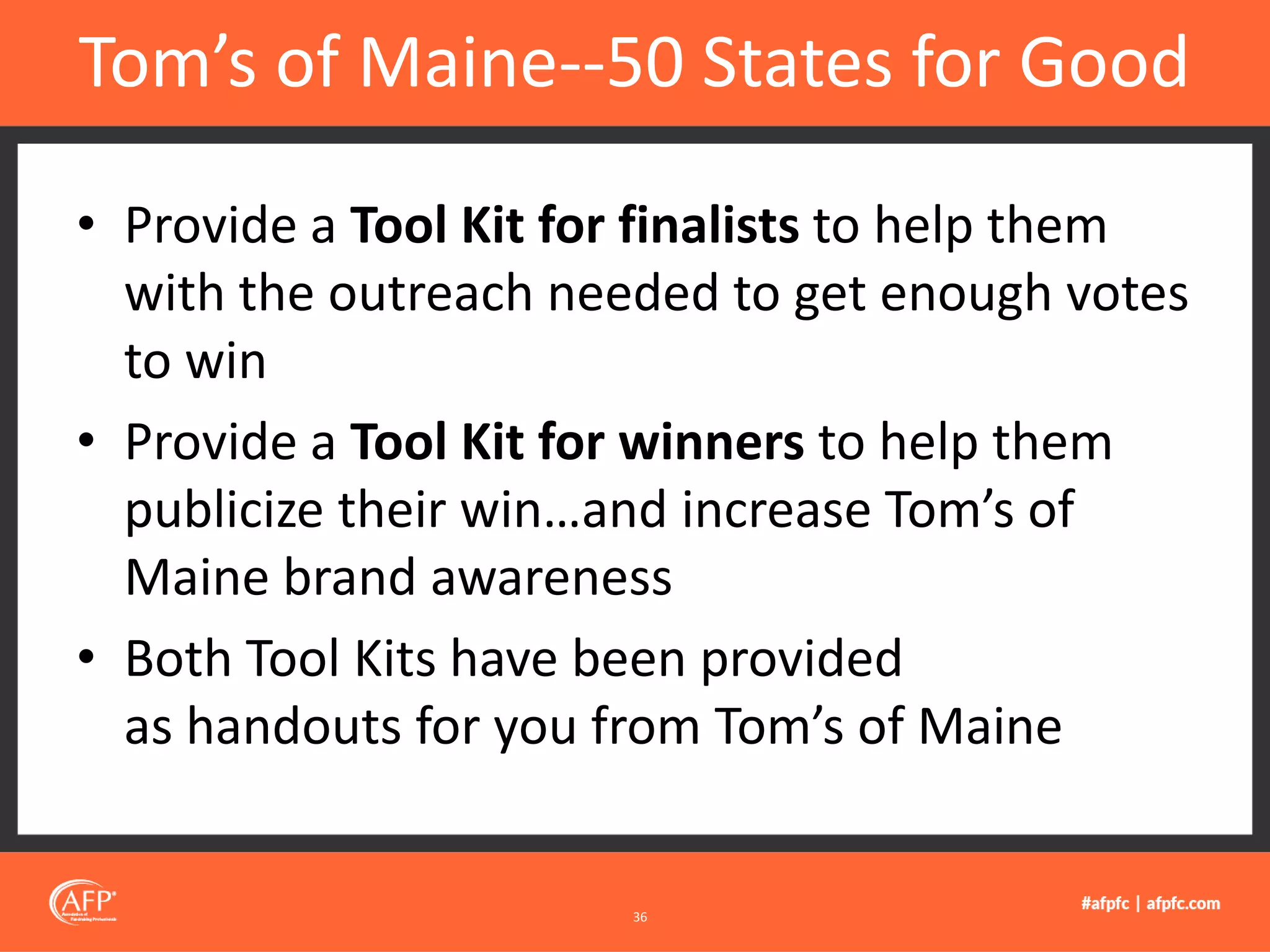 • Provide a Tool Kit for finalists to help them
with the outreach needed to get enough votes
to win
• Provide a Tool Kit for winners to help them
publicize their win…and increase Tom’s of
Maine brand awareness
• Both Tool Kits have been provided
as handouts for you from Tom’s of Maine
Tom’s of Maine--50 States for Good
36
 
