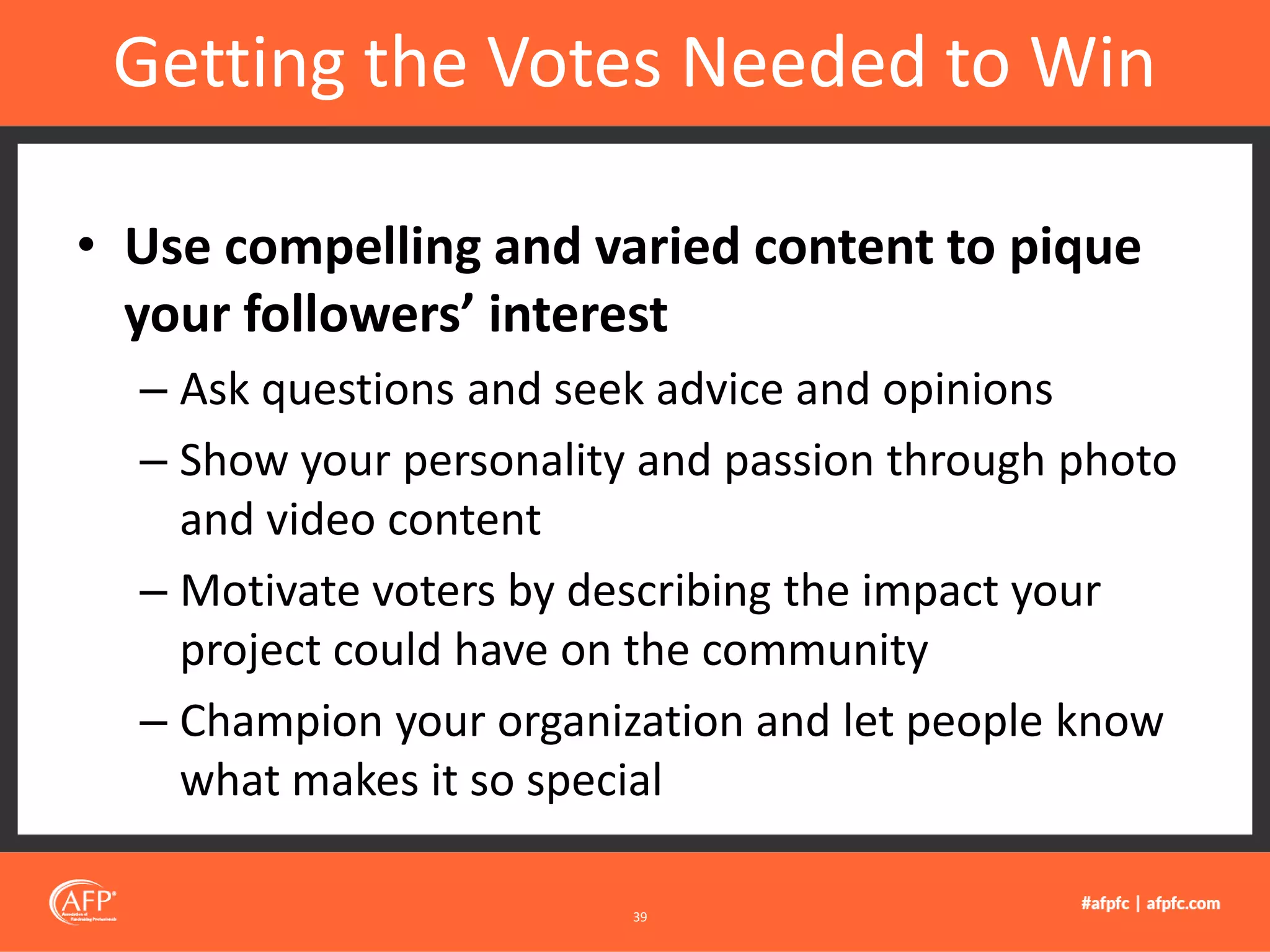 • Use compelling and varied content to pique
your followers’ interest
– Ask questions and seek advice and opinions
– Show your personality and passion through photo
and video content
– Motivate voters by describing the impact your
project could have on the community
– Champion your organization and let people know
what makes it so special
Getting the Votes Needed to Win
39
 