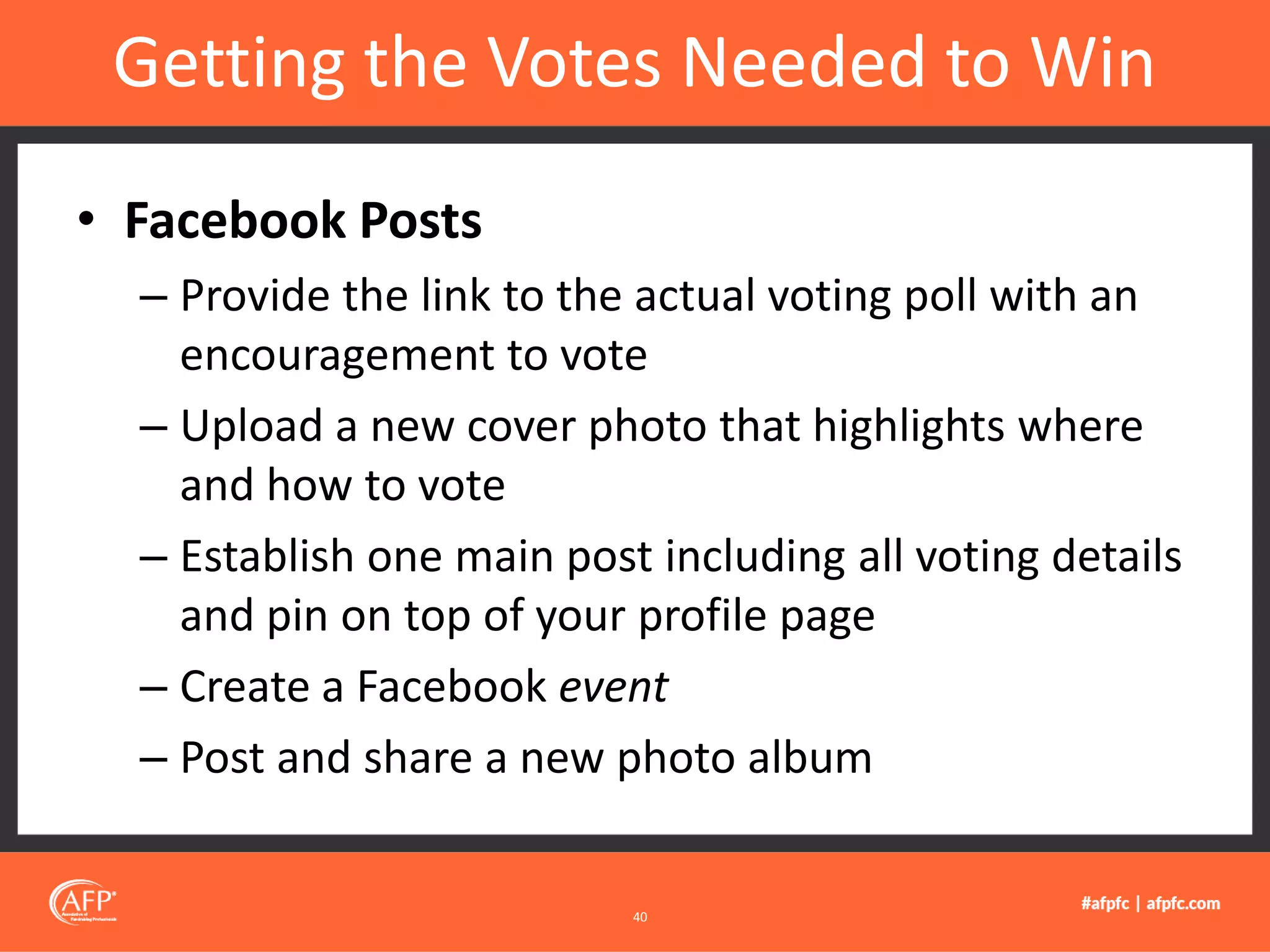 • Facebook Posts
– Provide the link to the actual voting poll with an
encouragement to vote
– Upload a new cover photo that highlights where
and how to vote
– Establish one main post including all voting details
and pin on top of your profile page
– Create a Facebook event
– Post and share a new photo album
Getting the Votes Needed to Win
40
 