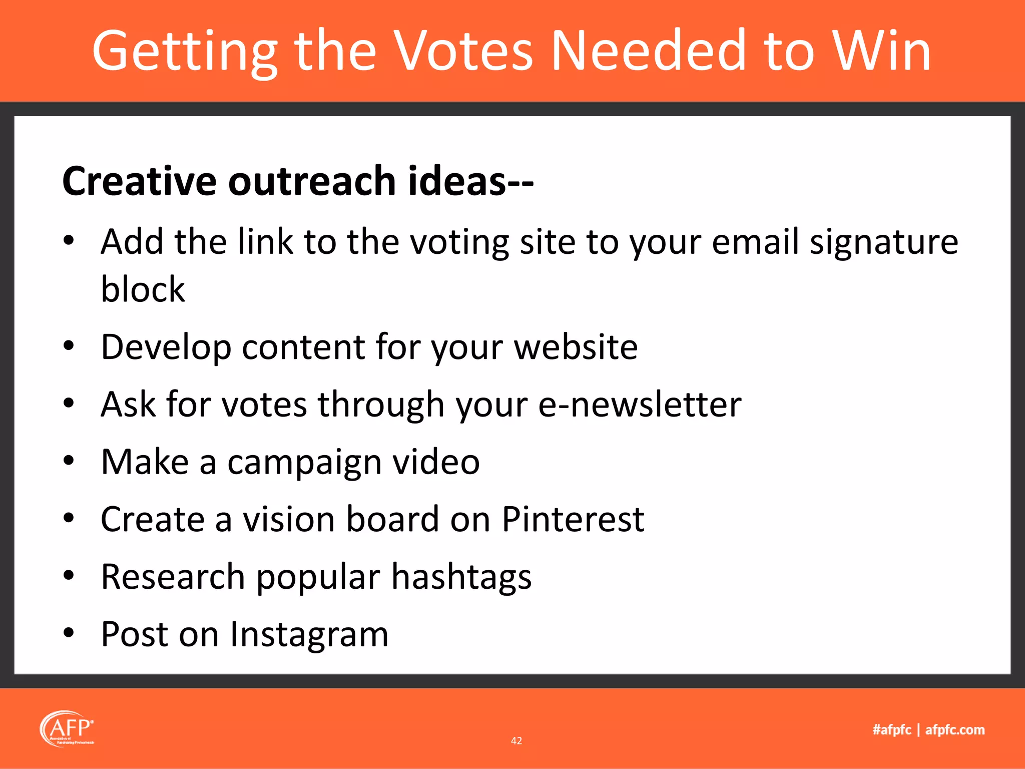 Creative outreach ideas--
• Add the link to the voting site to your email signature
block
• Develop content for your website
• Ask for votes through your e-newsletter
• Make a campaign video
• Create a vision board on Pinterest
• Research popular hashtags
• Post on Instagram
Getting the Votes Needed to Win
42
 