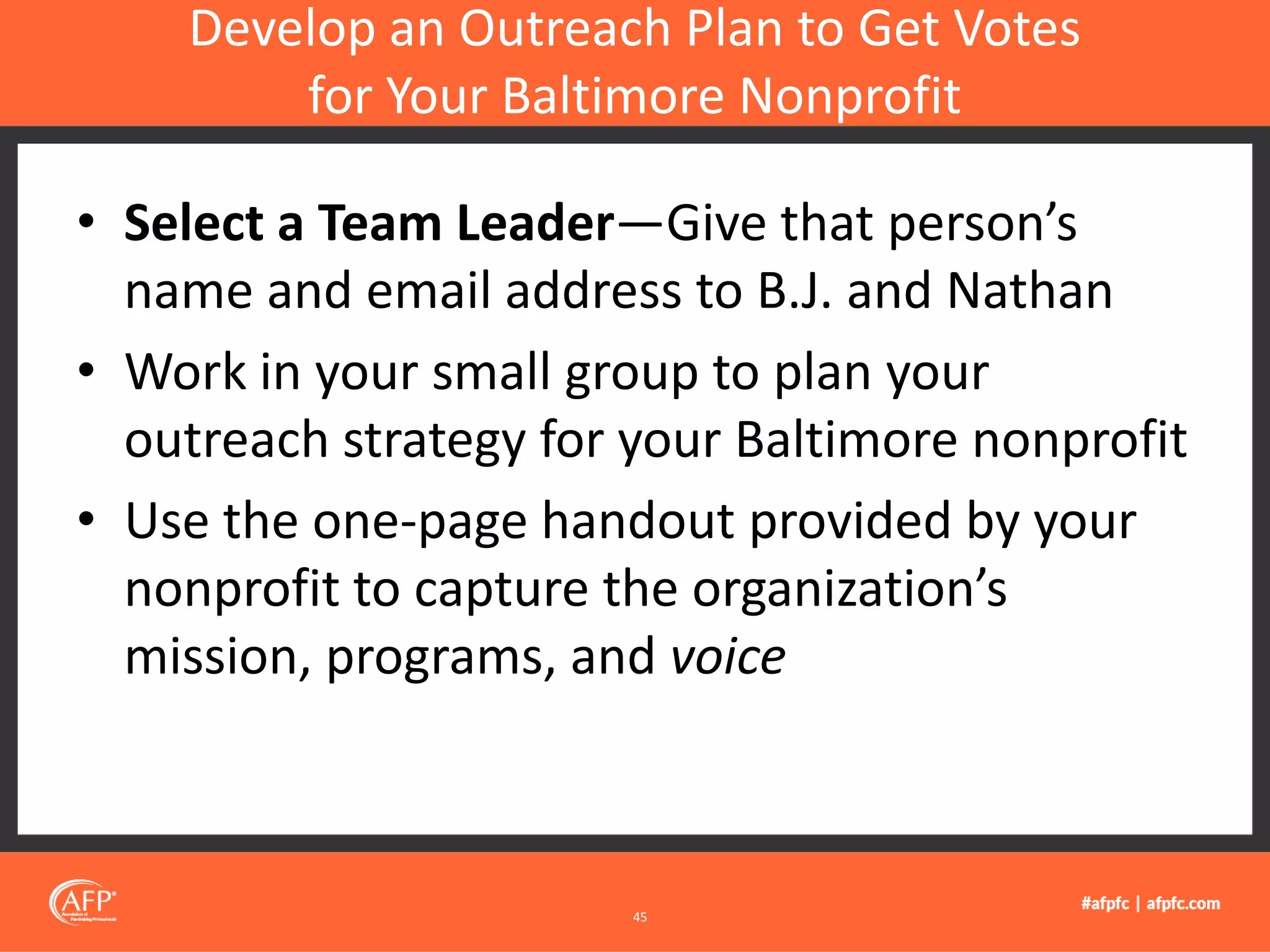 • Select a Team Leader—Give that person’s
name and email address to B.J. and Nathan
• Work in your small group to plan your
outreach strategy for your Baltimore nonprofit
• Use the one-page handout provided by your
nonprofit to capture the organization’s
mission, programs, and voice
Develop an Outreach Plan to Get Votes
for Your Baltimore Nonprofit
45
 