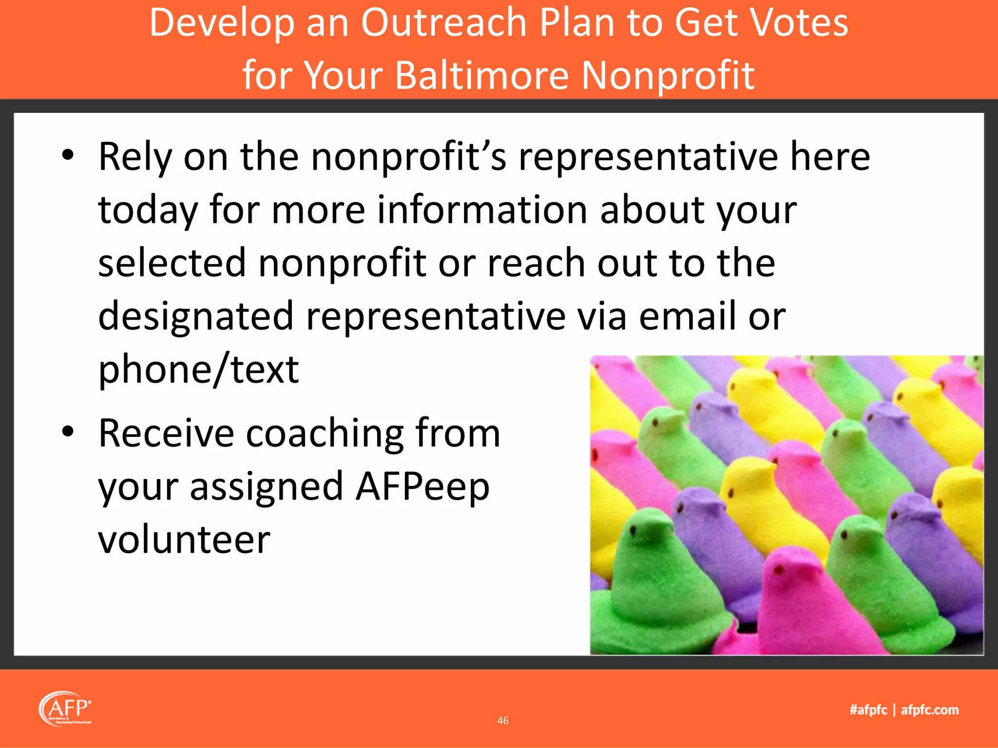 • Rely on the nonprofit’s representative here
today for more information about your
selected nonprofit or reach out to the
designated representative via email or
phone/text
• Receive coaching from
your assigned AFPeep
volunteer
Develop an Outreach Plan to Get Votes
for Your Baltimore Nonprofit
46
 