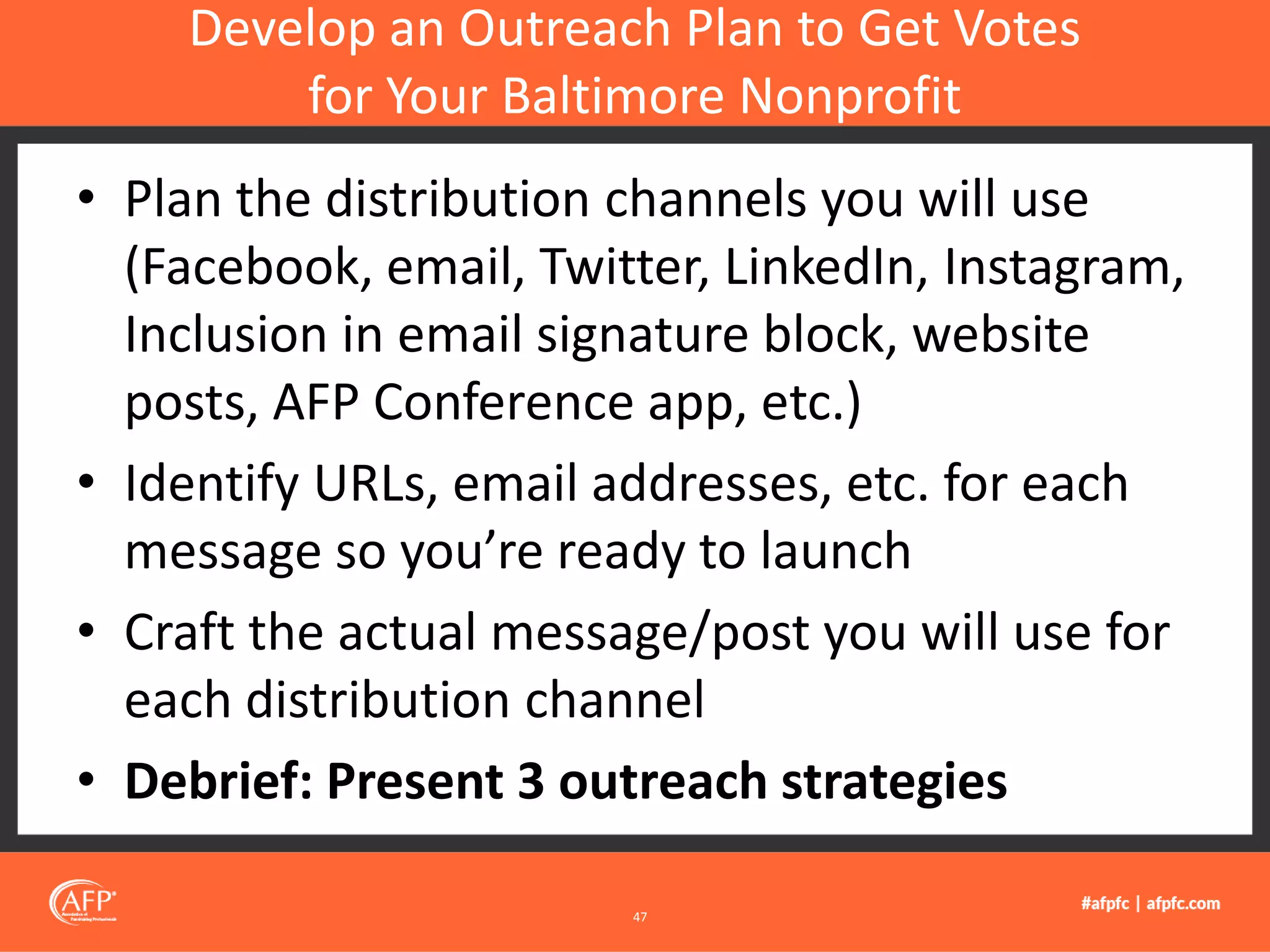 • Plan the distribution channels you will use
(Facebook, email, Twitter, LinkedIn, Instagram,
Inclusion in email signature block, website
posts, AFP Conference app, etc.)
• Identify URLs, email addresses, etc. for each
message so you’re ready to launch
• Craft the actual message/post you will use for
each distribution channel
• Debrief: Present 3 outreach strategies
Develop an Outreach Plan to Get Votes
for Your Baltimore Nonprofit
47
 