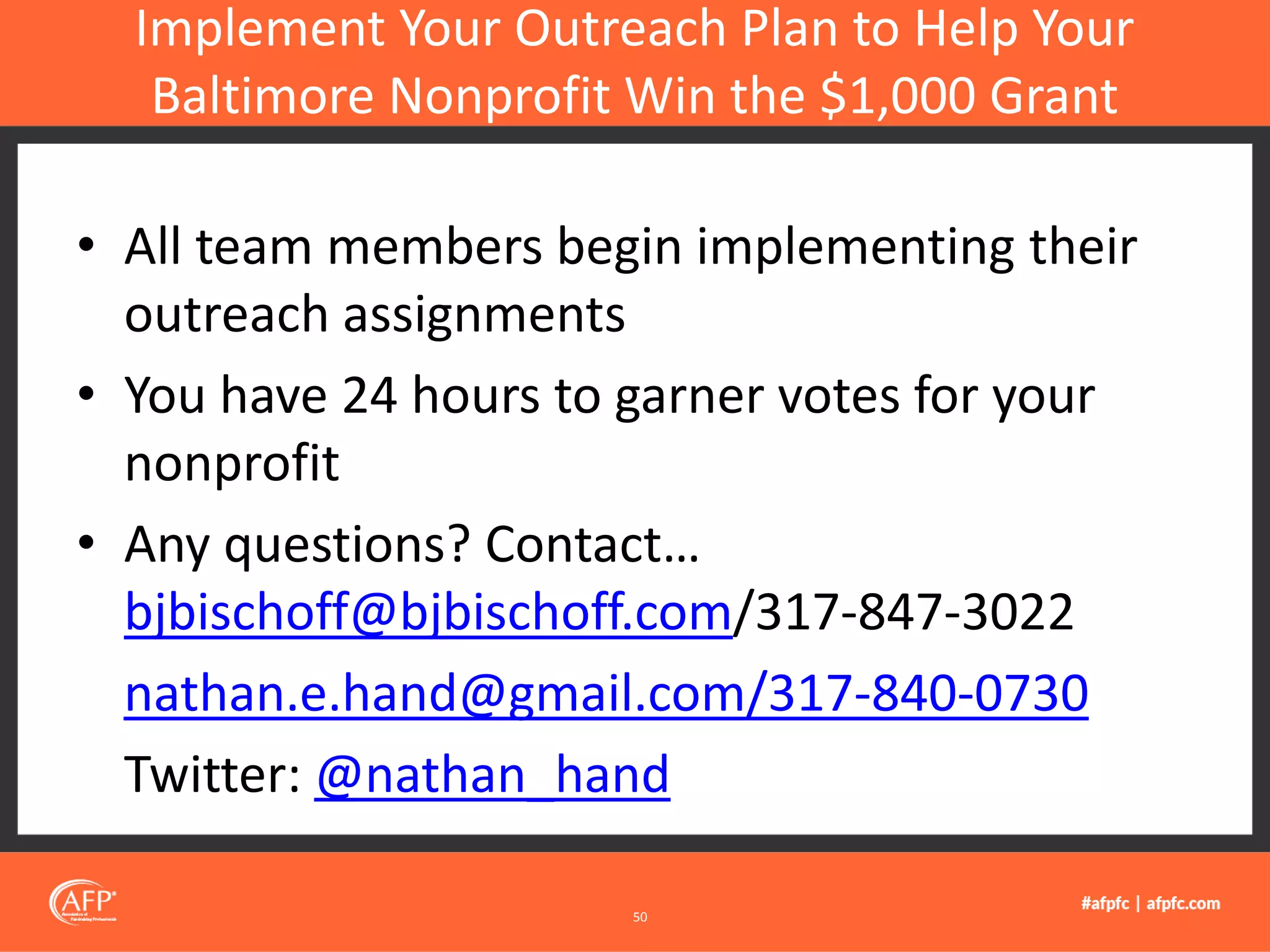 • All team members begin implementing their
outreach assignments
• You have 24 hours to garner votes for your
nonprofit
• Any questions? Contact…
bjbischoff@bjbischoff.com/317-847-3022
nathan.e.hand@gmail.com/317-840-0730
Twitter: @nathan_hand
Implement Your Outreach Plan to Help Your
Baltimore Nonprofit Win the $1,000 Grant
50
 