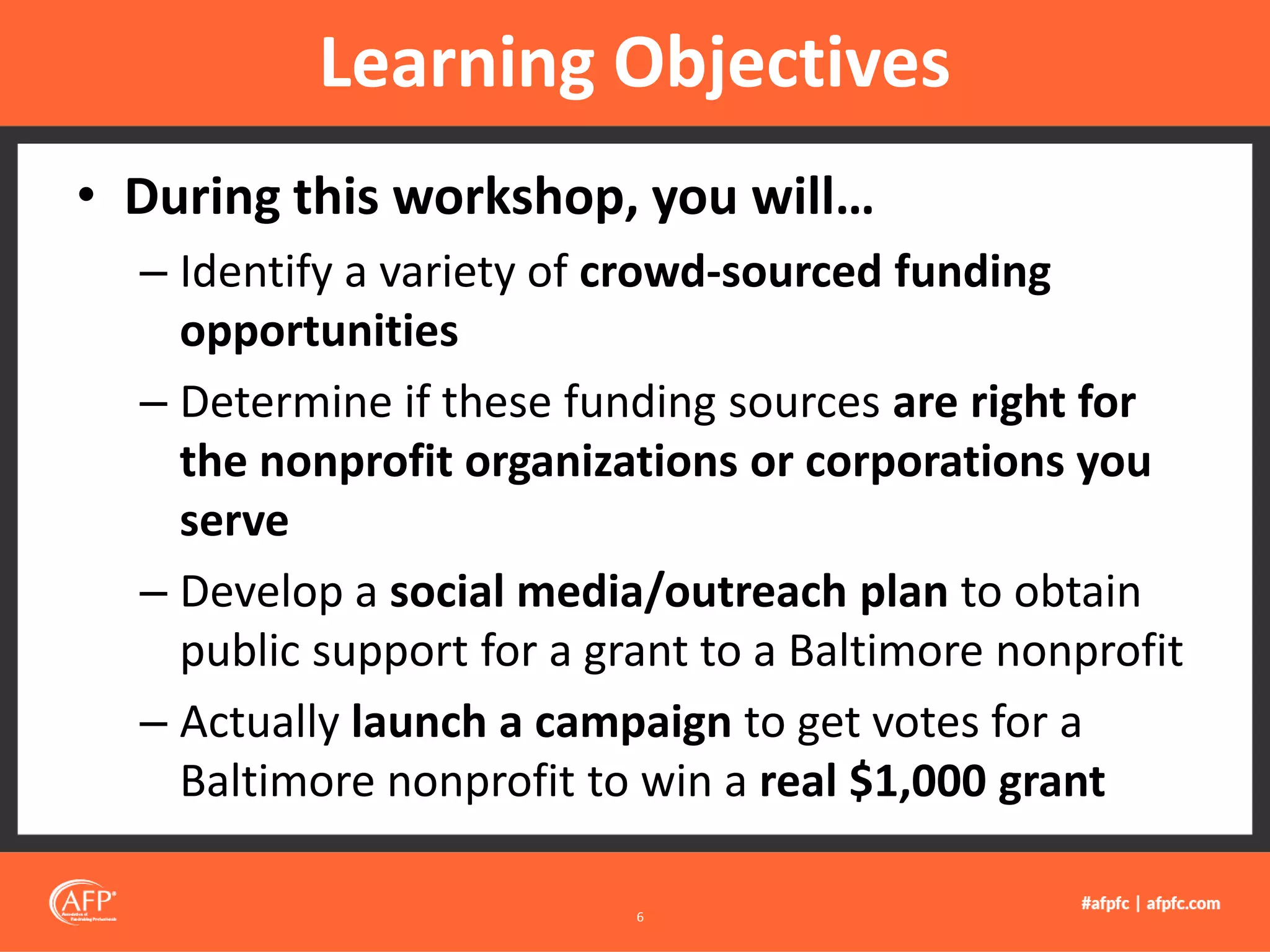 • During this workshop, you will…
– Identify a variety of crowd-sourced funding
opportunities
– Determine if these funding sources are right for
the nonprofit organizations or corporations you
serve
– Develop a social media/outreach plan to obtain
public support for a grant to a Baltimore nonprofit
– Actually launch a campaign to get votes for a
Baltimore nonprofit to win a real $1,000 grant
Learning Objectives
6
 