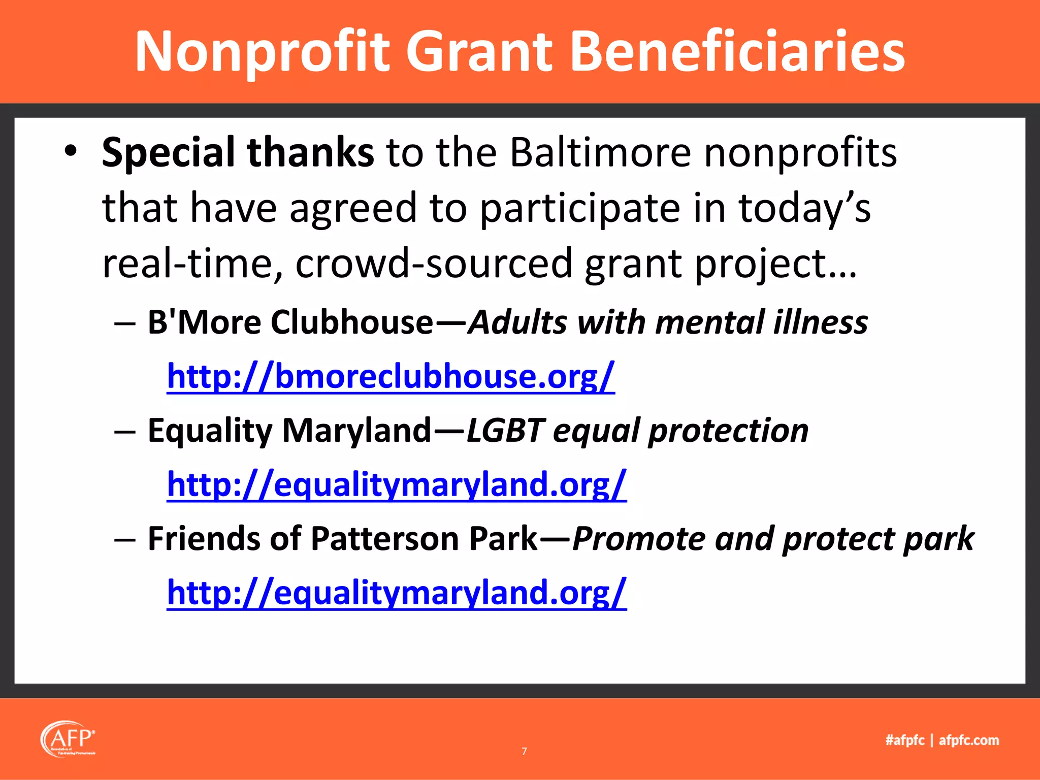 • Special thanks to the Baltimore nonprofits
that have agreed to participate in today’s
real-time, crowd-sourced grant project…
– B'More Clubhouse—Adults with mental illness
http://bmoreclubhouse.org/
– Equality Maryland—LGBT equal protection
http://equalitymaryland.org/
– Friends of Patterson Park—Promote and protect park
http://equalitymaryland.org/
Nonprofit Grant Beneficiaries
7
 