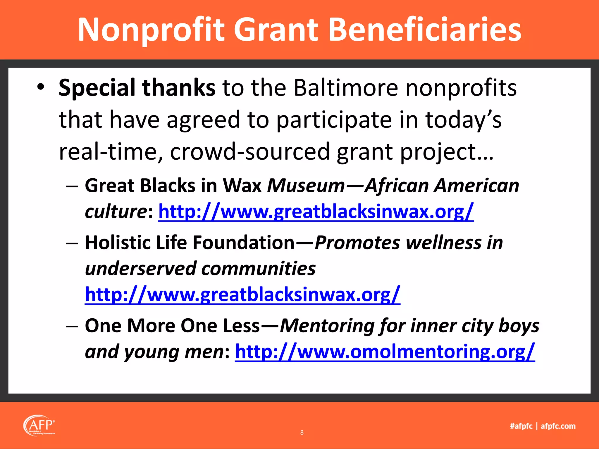 • Special thanks to the Baltimore nonprofits
that have agreed to participate in today’s
real-time, crowd-sourced grant project…
– Great Blacks in Wax Museum—African American
culture: http://www.greatblacksinwax.org/
– Holistic Life Foundation—Promotes wellness in
underserved communities
http://www.greatblacksinwax.org/
– One More One Less—Mentoring for inner city boys
and young men: http://www.omolmentoring.org/
Nonprofit Grant Beneficiaries
8
 