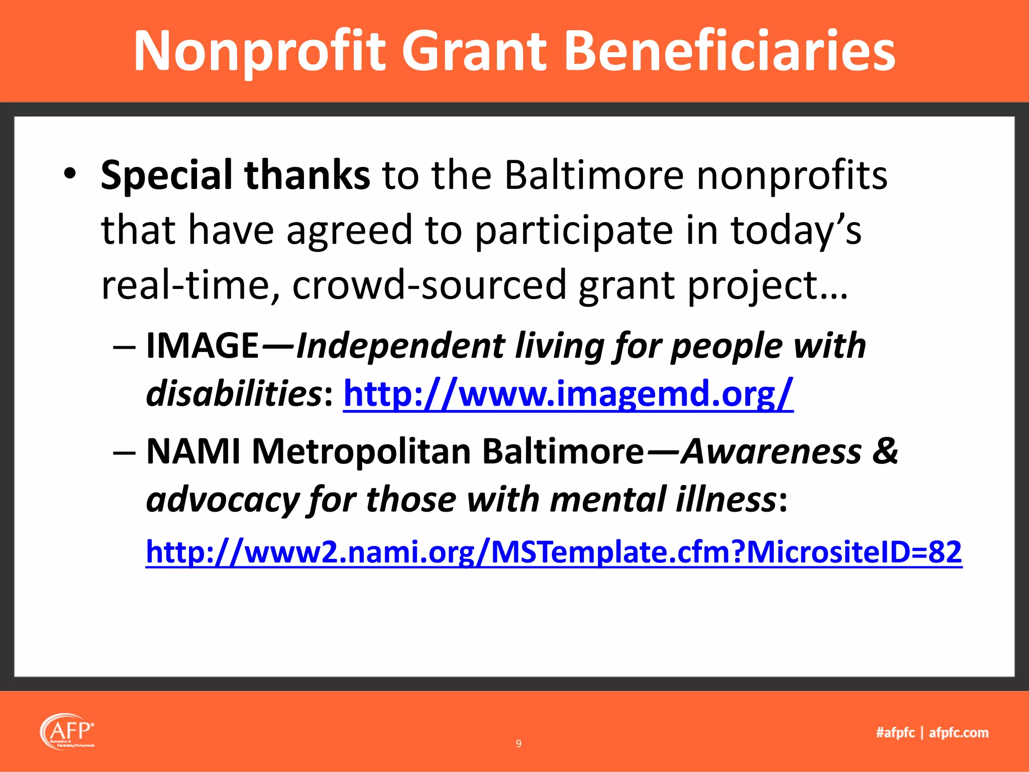 • Special thanks to the Baltimore nonprofits
that have agreed to participate in today’s
real-time, crowd-sourced grant project…
– IMAGE—Independent living for people with
disabilities: http://www.imagemd.org/
– NAMI Metropolitan Baltimore—Awareness &
advocacy for those with mental illness:
http://www2.nami.org/MSTemplate.cfm?MicrositeID=82
Nonprofit Grant Beneficiaries
9
 