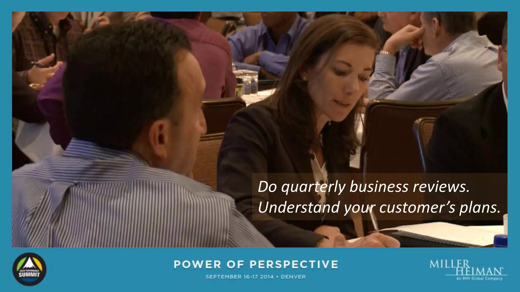 Do quarterly business reviews. 
Understand your customer’s plans. 
 