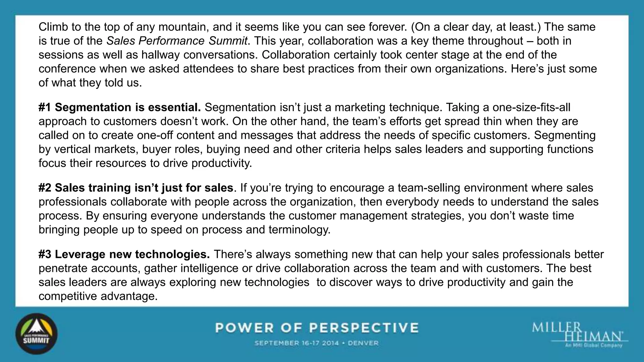 Climb to the top of any mountain, and it seems like you can see forever. (On a clear day, at least.) The same 
is true of the Sales Performance Summit. This year, collaboration was a key theme throughout – both in 
sessions as well as hallway conversations. Collaboration certainly took center stage at the end of the 
conference when we asked attendees to share best practices from their own organizations. Here’s just some 
of what they told us. 
#1 Segmentation is essential. Segmentation isn’t just a marketing technique. Taking a one-size-fits-all 
approach to customers doesn’t work. On the other hand, the team’s efforts get spread thin when they are 
called on to create one-off content and messages that address the needs of specific customers. Segmenting 
by vertical markets, buyer roles, buying need and other criteria helps sales leaders and supporting functions 
focus their resources to drive productivity. 
#2 Sales training isn’t just for sales. If you’re trying to encourage a team-selling environment where sales 
professionals collaborate with people across the organization, then everybody needs to understand the sales 
process. By ensuring everyone understands the customer management strategies, you don’t waste time 
bringing people up to speed on process and terminology. 
#3 Leverage new technologies. There’s always something new that can help your sales professionals better 
penetrate accounts, gather intelligence or drive collaboration across the team and with customers. The best 
sales leaders are always exploring new technologies to discover ways to drive productivity and gain the 
competitive advantage. 
 