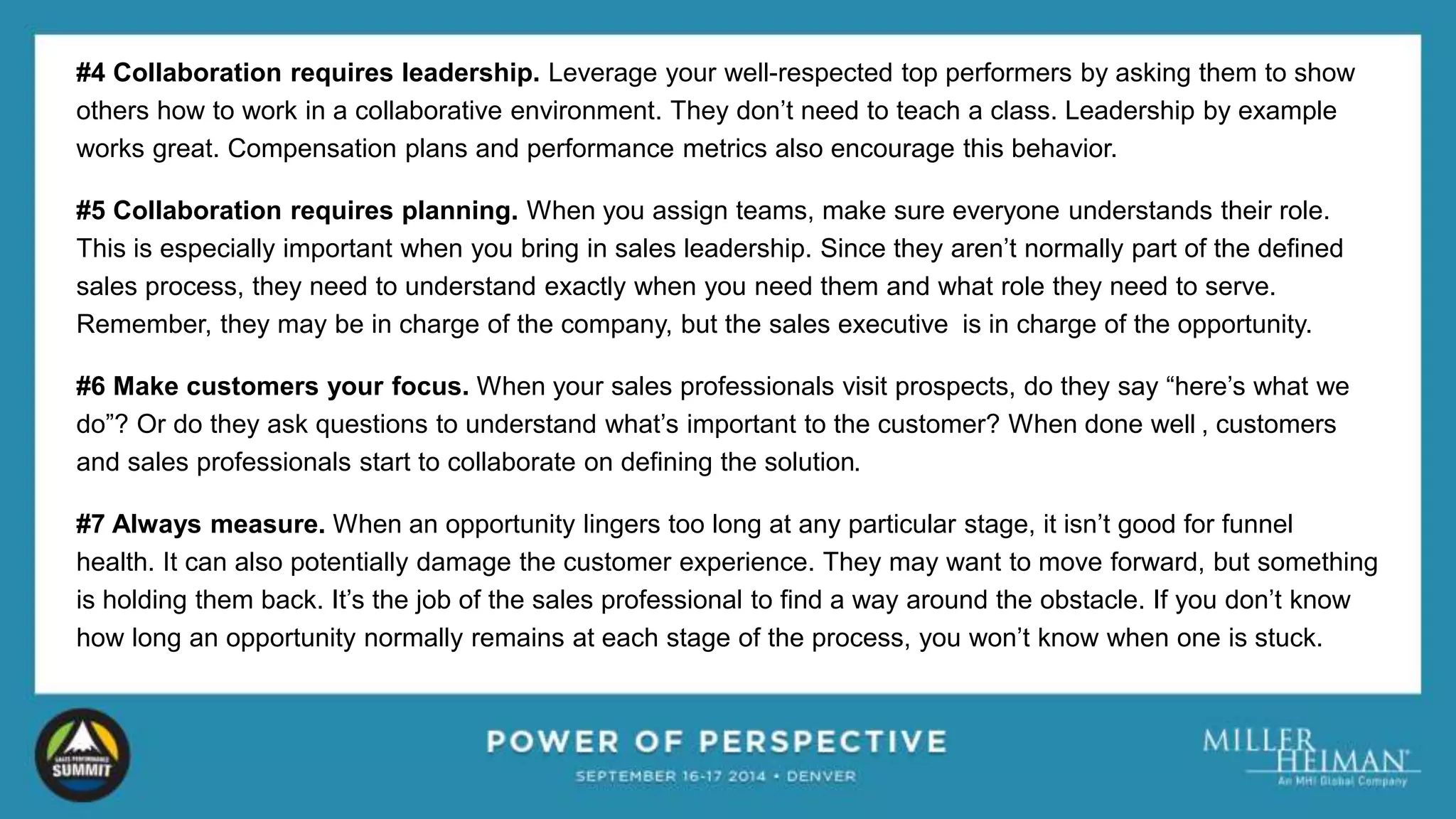 #4 Collaboration requires leadership. Leverage your well-respected top performers by asking them to show 
others how to work in a collaborative environment. They don’t need to teach a class. Leadership by example 
works great. Compensation plans and performance metrics also encourage this behavior. 
#5 Collaboration requires planning. When you assign teams, make sure everyone understands their role. 
This is especially important when you bring in sales leadership. Since they aren’t normally part of the defined 
sales process, they need to understand exactly when you need them and what role they need to serve. 
Remember, they may be in charge of the company, but the sales executive is in charge of the opportunity. 
#6 Make customers your focus. When your sales professionals visit prospects, do they say “here’s what we 
do”? Or do they ask questions to understand what’s important to the customer? When done well , customers 
and sales professionals start to collaborate on defining the solution. 
#7 Always measure. When an opportunity lingers too long at any particular stage, it isn’t good for funnel 
health. It can also potentially damage the customer experience. They may want to move forward, but something 
is holding them back. It’s the job of the sales professional to find a way around the obstacle. If you don’t know 
how long an opportunity normally remains at each stage of the process, you won’t know when one is stuck. 
 