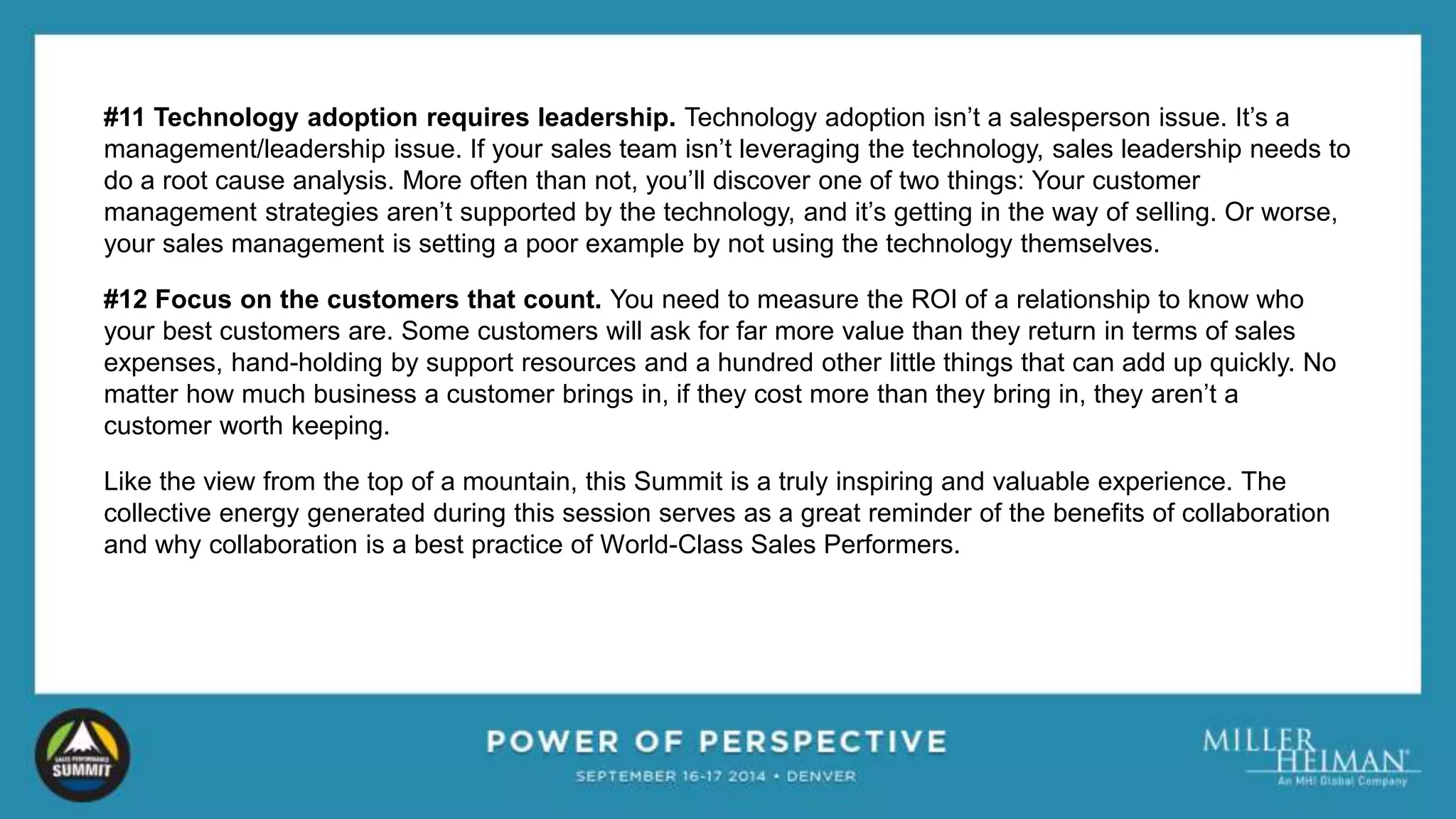 #11 Technology adoption requires leadership. Technology adoption isn’t a salesperson issue. It’s a 
management/leadership issue. If your sales team isn’t leveraging the technology, sales leadership needs to 
do a root cause analysis. More often than not, you’ll discover one of two things: Your customer 
management strategies aren’t supported by the technology, and it’s getting in the way of selling. Or worse, 
your sales management is setting a poor example by not using the technology themselves. 
#12 Focus on the customers that count. You need to measure the ROI of a relationship to know who 
your best customers are. Some customers will ask for far more value than they return in terms of sales 
expenses, hand-holding by support resources and a hundred other little things that can add up quickly. No 
matter how much business a customer brings in, if they cost more than they bring in, they aren’t a 
customer worth keeping. 
Like the view from the top of a mountain, this Summit is a truly inspiring and valuable experience. The 
collective energy generated during this session serves as a great reminder of the benefits of collaboration 
and why collaboration is a best practice of World-Class Sales Performers. 
 