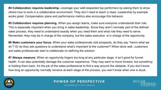 #4 Collaboration requires leadership. Leverage your well-respected top performers by asking them to show 
others how to work in a collaborative environment. They don’t need to teach a class. Leadership by example 
works great. Compensation plans and performance metrics also encourage this behavior. 
#5 Collaboration requires planning. When you assign teams, make sure everyone understands their role. 
This is especially important when you bring in sales leadership. Since they aren’t normally part of the defined 
sales process, they need to understand exactly when you need them and what role they need to serve. 
Remember, they may be in charge of the company, but the sales executive is in charge of the opportunity. 
#6 Make customers your focus. When your sales professionals visit prospects, do they say “here’s what we 
do”? Or do they ask questions to understand what’s important to the customer? When done well , customers 
and sales professionals start to collaborate on defining the solution. 
#7 Always measure. When an opportunity lingers too long at any particular stage, it isn’t good for funnel 
health. It can also potentially damage the customer experience. They may want to move forward, but something 
is holding them back. It’s the job of the sales professional to find a way around the obstacle. If you don’t know 
how long an opportunity normally remains at each stage of the process, you won’t know when one is stuck. 
 