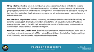 #8 Tap into the collective wisdom. Individually, a salesperson’s knowledge is limited to his personal 
experiences. Collectively, you’ll find there is real wisdom in the team. You can leverage that wisdom by 
grouping sales professionals into teams and having them do account reviews with each other. Not only will 
they learn from each other, they’ll gain coaching experience. Mix up the teams every six months or so to 
keep the ideas fresh. 
#9 Know who’s on your team. In every opportunity, the sales professional needs to know who they will 
call on for sales support. Briefing team members ahead of time will reduce the number of “audibles,” 
strategy changes, called in the field. It will also reduce the number of embarrassing fumbles made by 
team members who haven’t had time to learn the plays. 
#10 Blue Sheets aren’t just for sales. Each individual on the team, whether they have a “sales role” or 
not, should review and understand the Miller Heiman Blue and Green Sheets before they take part in an 
active opportunity. Blue and Green Sheets are the team playbooks. 
 