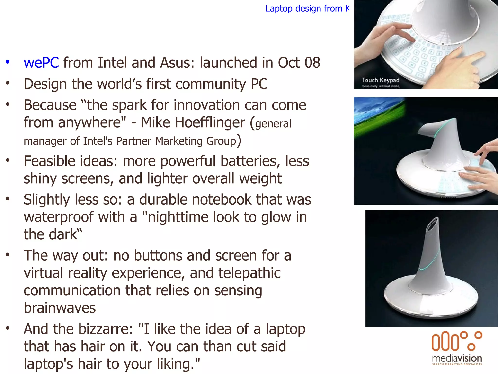 wePC  from Intel and Asus: launched in Oct 08 Design the world’s first community PC Because “the spark for innovation can come from anywhere&quot; - Mike Hoefflinger ( general manager of Intel's Partner Marketing Group ) Feasible ideas: more powerful batteries, less shiny screens, and lighter overall weight Slightly less so: a durable notebook that was waterproof with a &quot;nighttime look to glow in the dark“ The way out: no buttons and screen for a virtual reality experience, and telepathic communication that relies on sensing brainwaves  And the bizzarre: &quot;I like the idea of a laptop that has hair on it. You can than cut said laptop's hair to your liking.&quot; Laptop design from Korea 