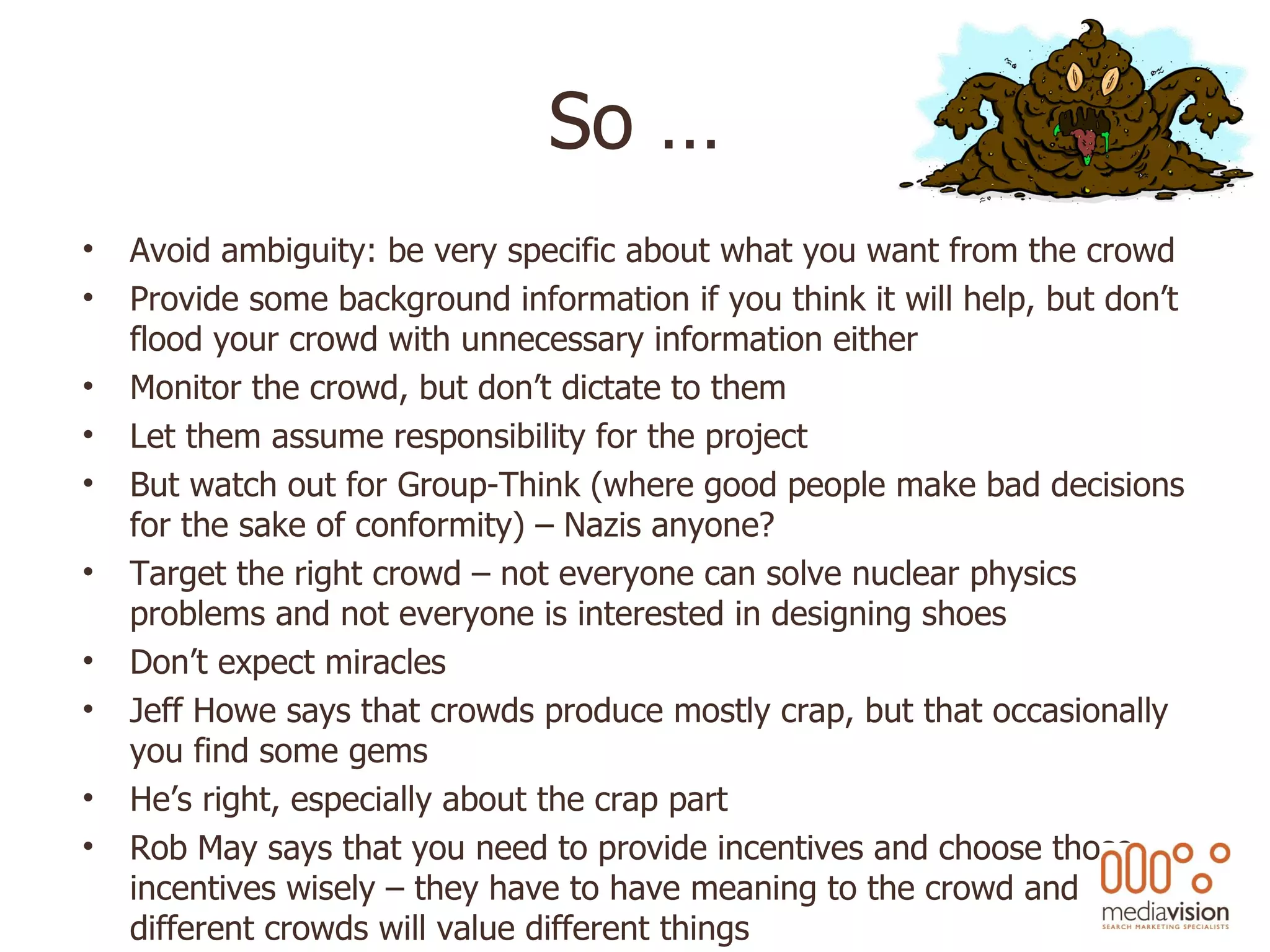 So … Avoid ambiguity: be very specific about what you want from the crowd Provide some background information if you think it will help, but don’t flood your crowd with unnecessary information either Monitor the crowd, but don’t dictate to them Let them assume responsibility for the project But watch out for Group-Think (where good people make bad decisions for the sake of conformity) – Nazis anyone? Target the right crowd – not everyone can solve nuclear physics problems and not everyone is interested in designing shoes Don’t expect miracles Jeff Howe says that crowds produce mostly crap, but that occasionally you find some gems He’s right, especially about the crap part Rob May says that you need to provide incentives and choose those incentives wisely – they have to have meaning to the crowd and different crowds will value different things 