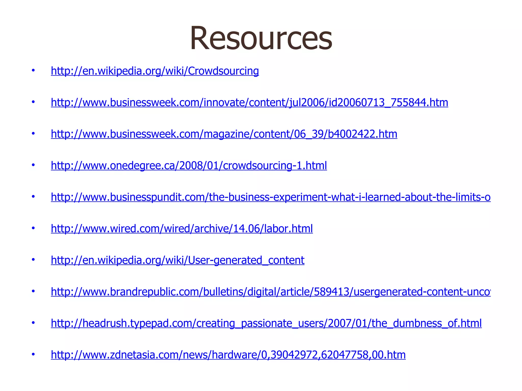 Resources http://en.wikipedia.org/wiki/Crowdsourcing http://www.businessweek.com/innovate/content/jul2006/id20060713_755844.htm http://www.businessweek.com/magazine/content/06_39/b4002422.htm http://www.onedegree.ca/2008/01/crowdsourcing-1.html http://www.businesspundit.com/the-business-experiment-what-i-learned-about-the-limits-of-peer-production-wisdom-of-crowds-and-other-web20-philosophies/ http://www.wired.com/wired/archive/14.06/labor.html http://en.wikipedia.org/wiki/User-generated_content http://www.brandrepublic.com/bulletins/digital/article/589413/usergenerated-content-uncovered-power-people/ http://headrush.typepad.com/creating_passionate_users/2007/01/the_dumbness_of.html http://www.zdnetasia.com/news/hardware/0,39042972,62047758,00.htm 