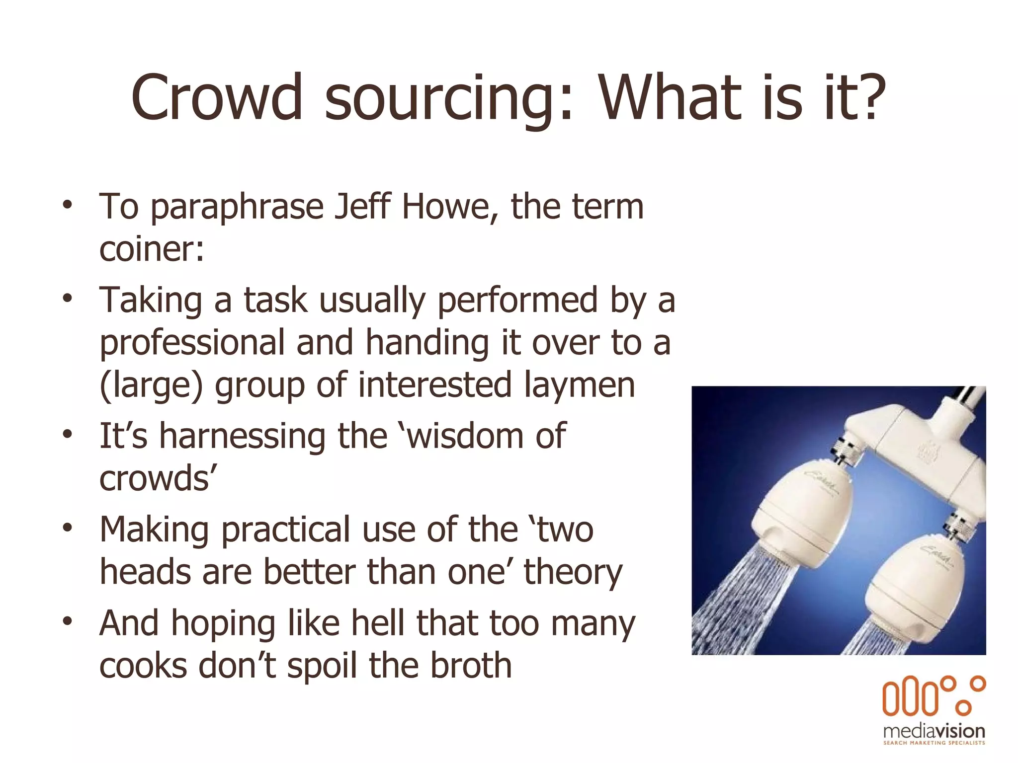 Crowd sourcing: What is it? To paraphrase Jeff Howe, the term coiner: Taking a task usually performed by a professional and handing it over to a (large) group of interested laymen It’s harnessing the ‘wisdom of crowds’ Making practical use of the ‘two heads are better than one’ theory And hoping like hell that too many cooks don’t spoil the broth 