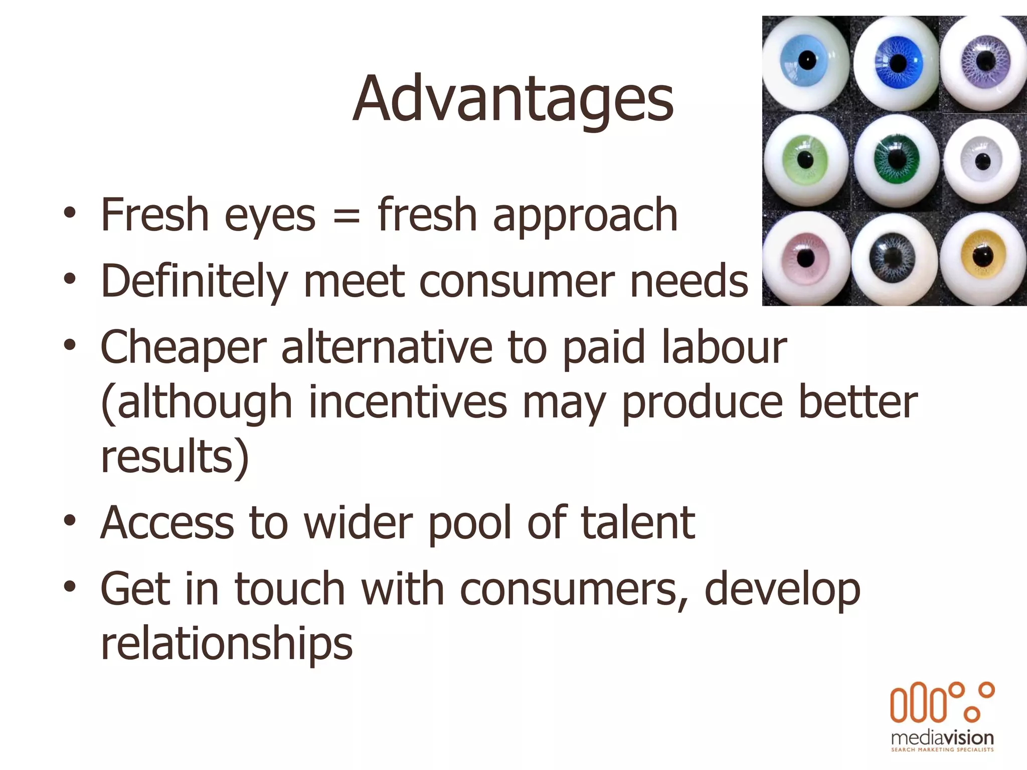 Advantages Fresh eyes = fresh approach Definitely meet consumer needs Cheaper alternative to paid labour (although incentives may produce better results) Access to wider pool of talent Get in touch with consumers, develop relationships 