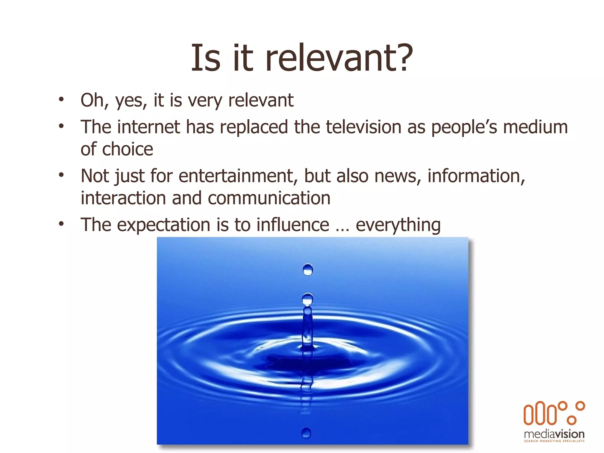 Is it relevant? Oh, yes, it is very relevant The internet has replaced the television as people’s medium of choice Not just for entertainment, but also news, information, interaction and communication The expectation is to influence … everything 