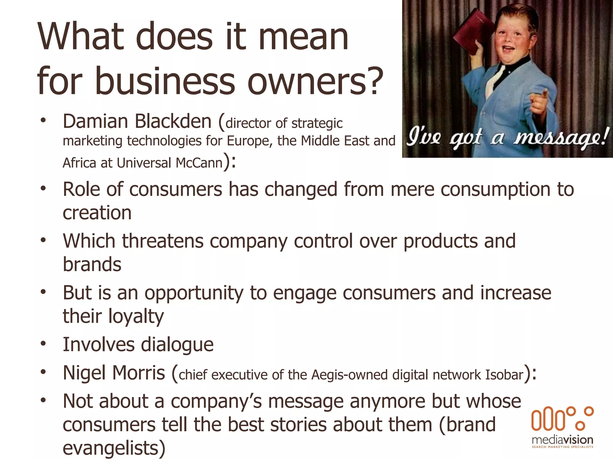 What does it mean  for business owners? Damian Blackden ( director of strategic  marketing technologies for Europe, the Middle East and  Africa at Universal McCann ): Role of consumers has changed from mere consumption to creation  Which threatens company control over products and brands But is an opportunity to engage consumers and increase their loyalty  Involves dialogue  Nigel Morris ( chief executive of the Aegis-owned digital network Isobar ): Not about a company’s message anymore but whose consumers tell the best stories about them (brand evangelists) 