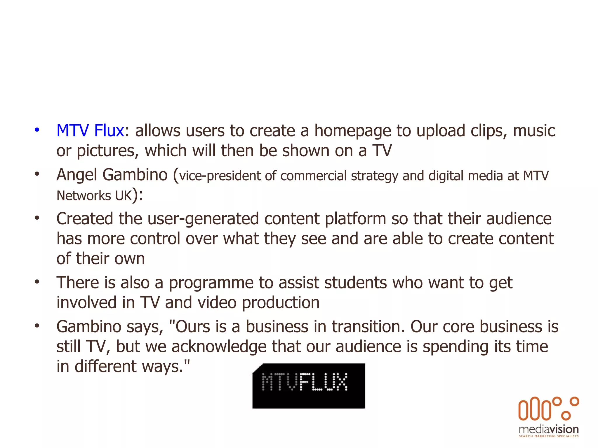 MTV Flux : allows users to create a homepage to upload clips, music or pictures, which will then be shown on a TV Angel Gambino ( vice-president of commercial strategy and digital media at MTV Networks UK ): Created the user-generated content platform so that their audience has more control over what they see and are able to create content of their own There is also a programme to assist students who want to get involved in TV and video production Gambino says, &quot;Ours is a business in transition. Our core business is still TV, but we acknowledge that our audience is spending its time in different ways.&quot; 