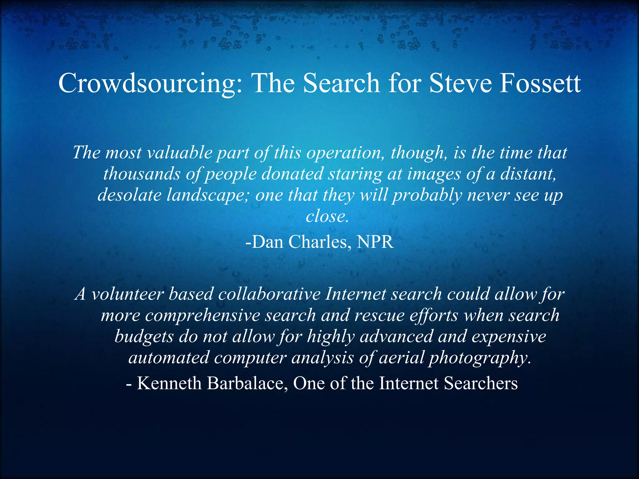 Crowdsourcing: The Search for Steve Fossett The most valuable part of this operation, though, is the time that thousands of people donated staring at images of a distant, desolate landscape; one that they will probably never see up close.   -Dan Charles, NPR A volunteer based collaborative Internet search could allow for more comprehensive search and rescue efforts when search budgets do not allow for highly advanced and expensive automated computer analysis of aerial photography. - Kenneth Barbalace, One of the Internet Searchers 