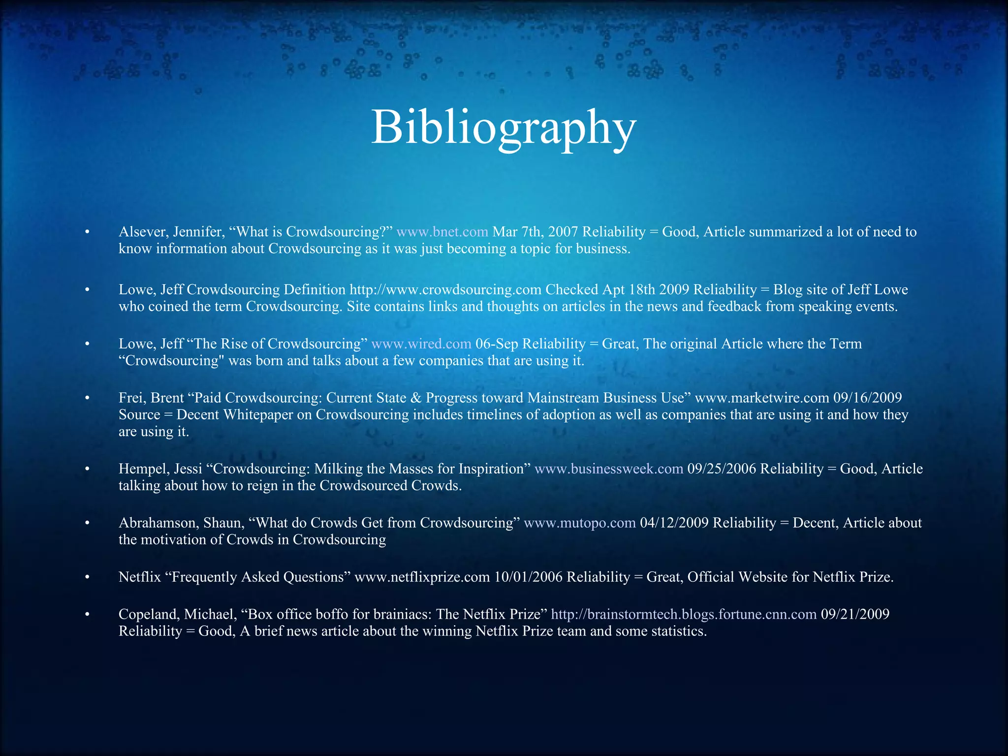 Bibliography Alsever, Jennifer, “What is Crowdsourcing?”  www.bnet.com  Mar 7th, 2007 Reliability = Good, Article summarized a lot of need to know information about Crowdsourcing as it was just becoming a topic for business. Lowe, Jeff Crowdsourcing Definition http://www.crowdsourcing.com Checked Apt 18th 2009 Reliability = Blog site of Jeff Lowe who coined the term Crowdsourcing. Site contains links and thoughts on articles in the news and feedback from speaking events. Lowe, Jeff “The Rise of Crowdsourcing”  www.wired.com  06-Sep Reliability = Great, The original Article where the Term “Crowdsourcing" was born and talks about a few companies that are using it. Frei, Brent “Paid Crowdsourcing: Current State & Progress toward Mainstream Business Use”  www.marketwire.com  09/16/2009 Source = Decent Whitepaper on Crowdsourcing includes timelines of adoption as well as companies that are using it and how they are using it. Hempel, Jessi “Crowdsourcing: Milking the Masses for Inspiration”  www.businessweek.com  09/25/2006 Reliability = Good, Article talking about how to reign in the Crowdsourced Crowds. Abrahamson, Shaun, “What do Crowds Get from Crowdsourcing”  www.mutopo.com  04/12/2009 Reliability = Decent, Article about the motivation of Crowds in Crowdsourcing Netflix “Frequently Asked Questions” www.netflixprize.com 10/01/2006 Reliability = Great, Official Website for Netflix Prize.  Copeland, Michael, “Box office boffo for brainiacs: The Netflix Prize”  http://brainstormtech.blogs.fortune.cnn.com  09/21/2009 Reliability = Good, A brief news article about the winning Netflix Prize team and some statistics. 
