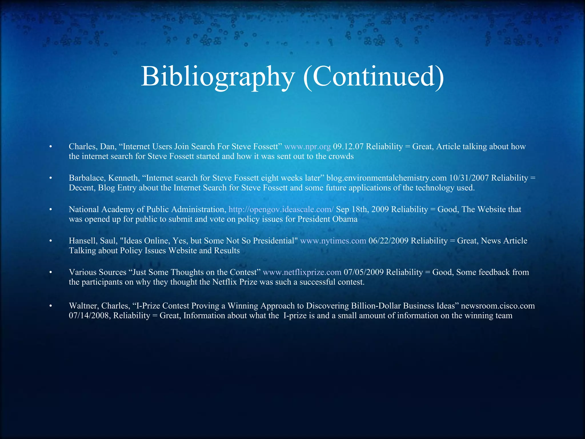 Bibliography (Continued) Charles, Dan, “Internet Users Join Search For Steve Fossett”  www.npr.org  09.12.07 Reliability = Great, Article talking about how the internet search for Steve Fossett started and how it was sent out to the crowds Barbalace, Kenneth, “Internet search for Steve Fossett eight weeks later” blog.environmentalchemistry.com 10/31/2007 Reliability = Decent, Blog Entry about the Internet Search for Steve Fossett and some future applications of the technology used. National Academy of Public Administration,  http://opengov.ideascale.com/  Sep 18th, 2009 Reliability = Good, The Website that was opened up for public to submit and vote on policy issues for President Obama Hansell, Saul, "Ideas Online, Yes, but Some Not So Presidential"  www.nytimes.com  06/22/2009 Reliability = Great, News Article Talking about Policy Issues Website and Results Various Sources “Just Some Thoughts on the Contest”  www.netflixprize.com  07/05/2009 Reliability = Good, Some feedback from the participants on why they thought the Netflix Prize was such a successful contest. Waltner, Charles, “I-Prize Contest Proving a Winning Approach to Discovering Billion-Dollar Business Ideas” newsroom.cisco.com 07/14/2008, Reliability = Great, Information about what the  I-prize is and a small amount of information on the winning team 