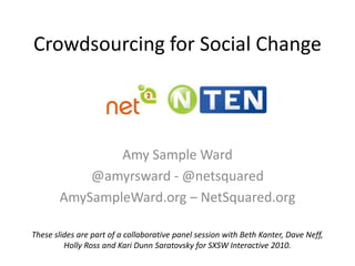 Crowdsourcing for Social Change Amy Sample Ward @amyrsward - @netsquared AmySampleWard.org – NetSquared.org These slides are part of a collaborative panel session with Beth Kanter, Dave Neff,  Holly Ross and Kari Dunn Saratovsky for SXSW Interactive 2010. 