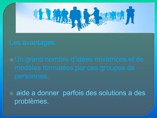 Les avantages:Un grand nombre d’idées novatrices et de modèles formulées par ces groupes de personnes.aide a donner  parfois des solutions a des problèmes.