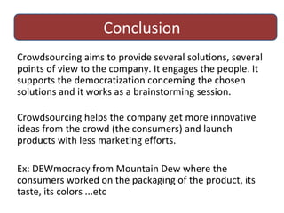 Conclusion Crowdsourcing aims toprovide several solutions, several points of view to the company. It engages the people. It supports the democratization concerning the chosen solutions and it works as a brainstorming session. Crowdsourcing helps the company get more innovative ideas from the crowd (the consumers) and launch products with less marketing efforts.  Ex: DEWmocracy from Mountain Dew where the consumers worked on the packaging of the product, its taste, its colors ...etc 