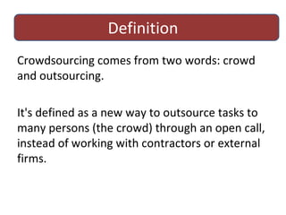 Definition Crowdsourcing comes from two words: crowd and outsourcing.  It's defined as a new way to outsource tasks to many persons (the crowd) through an open call, instead of working with contractors or external firms. 