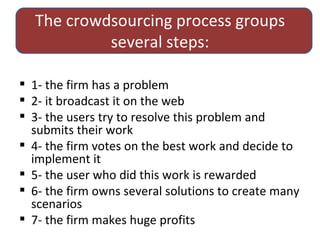 The crowdsourcing process groups several steps: 1- the firm has a problem 2- it broadcast it on the web 3- the users try to resolve this problem and submits their work 4- the firm votes on the best work and decide to implement it 5- the user who did this work is rewarded 6- thefirm owns several solutions to create many scenarios 7- thefirm makes huge profits 