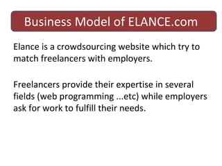 Business Model of ELANCE.com Elance is a crowdsourcing website which try to match freelancers with employers. Freelancers provide their expertise in several fields (web programming ...etc) while employers ask for work to fulfill their needs. 