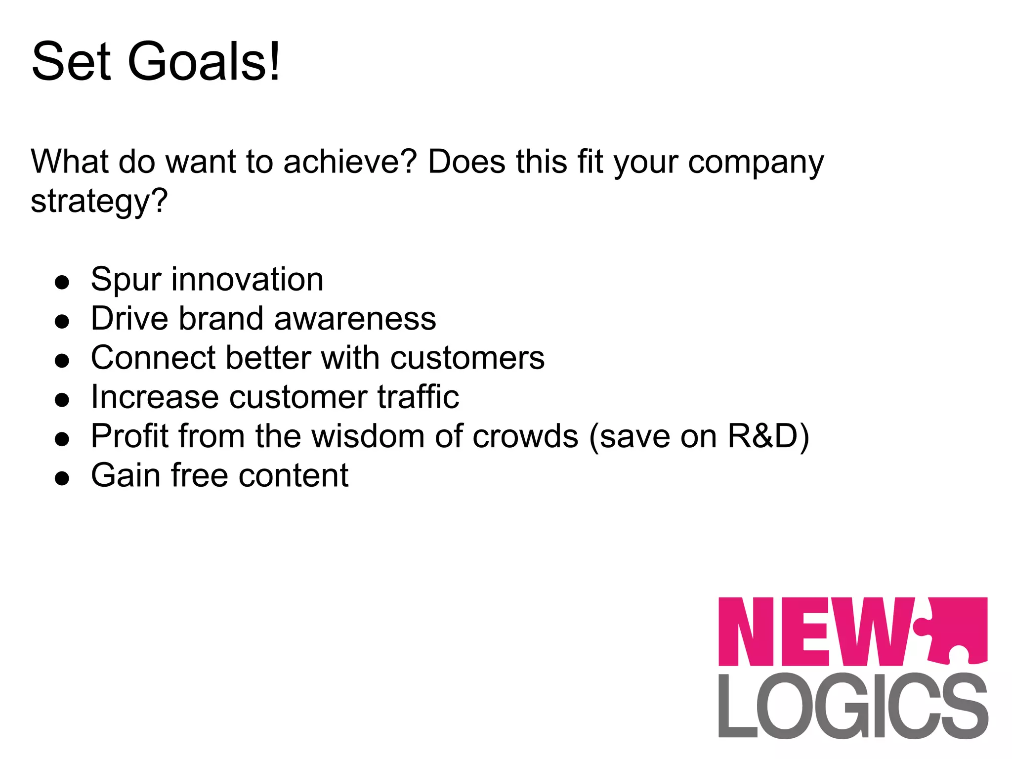 Set Goals!
What do want to achieve? Does this fit your company
strategy?

   Spur innovation
   Drive brand awareness
   Connect better with customers
   Increase customer traffic
   Profit from the wisdom of crowds (save on R&D)
   Gain free content
 